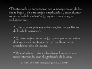 Dostoiewski se caracterizar por la incorporación de las clases bajas y de personajes desplazados. Se analizarán los motivos de la exclusión. Los principales rasgos estilísticos son: Describe los paisajes naturales, los rasgos físicos de las de la narración.  El personajes distintos. Lo que supone con estas descripciones un ritmo lento no resulta a veces anecdótico, sino de locura.  Además de introducir el realismo, los escritores rusos intentan buscar el significado de la vida . La mujer, sólo el diablo sabe lo que es; yo no lo sé en absoluto. 