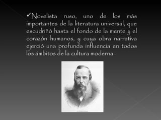 Novelista ruso, uno de los más importantes de la literatura universal, que escudriñó hasta el fondo de la mente y el corazón humanos, y cuya obra narrativa ejerció una profunda influencia en todos los ámbitos de la cultura moderna.  