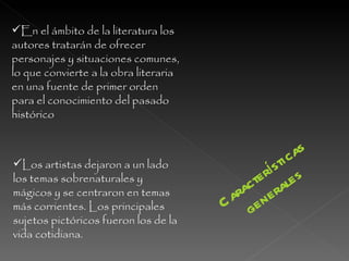 En el ámbito de la literatura los autores tratarán de ofrecer personajes y situaciones comunes, lo que convierte a la obra literaria en una fuente de primer orden para el conocimiento del pasado histórico Los artistas dejaron a un lado los temas sobrenaturales y mágicos y se centraron en temas más corrientes. Los principales sujetos pictóricos fueron los de la vida cotidiana. Características generales 