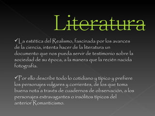 La estética del Realismo, fascinada por los avances de la ciencia, intenta hacer de la literatura un documento que nos pueda servir de testimonio sobre la sociedad de su época, a la manera que la recién nacida fotografía.  Por ello describe todo lo cotidiano y típico y prefiere los personajes vulgares y corrientes, de los que toma buena nota a través de cuadernos de observación, a los personajes extravagantes o insólitos típicos del anterior Romanticismo.  