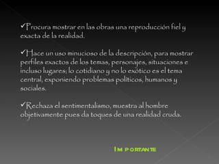 Procura mostrar en las obras una reproducción fiel y exacta de la realidad.  Hace un uso minucioso de la descripción, para mostrar perfiles exactos de los temas, personajes, situaciones e incluso lugares; lo cotidiano y no lo exótico es el tema central, exponiendo problemas políticos, humanos y sociales.  Rechaza el sentimentalismo, muestra al hombre objetivamente pues da toques de una realidad cruda.  Importante 