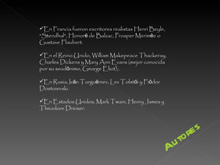 En Francia fueron escritores realistas Henri Beyle, "Stendhal", Honor é  de Balzac, Prosper Merim é e o Gustave Flaubert.  En el Reino Unido, William Makepeace Thackeray, Charles Dickens y Mary Ann Evans (mejor conocida por su seud ó nimo, George Eliot);. En Rusia, Iv á n Turgu é niev, Lev Tolst ó i y Fi ó dor Dostoievski.  En Estados Unidos, Mark Twain, Henry James y Theodore Dreiser.  Autores 