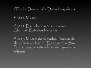 Fiodor Dostoievski. Datos biográficos. 1821. Moscú. 1834. Escuela de niños nobles de Chérmak. Estudios literarios. 1837. Muerte de su madre. Proceso de alcoholismo del padre. Es enviado a San Petersburgo a la Academia de ingenieros militares. 