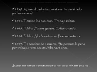 1839. Muere el padre (supuestamente asesinado por los siervos). 1843. Termina los estudios. Trabajo militar. 1845. Publica  Pobres gentes . Éxito rotundo. 1848. Publica  Noches blancas . Fracaso rotundo. 1849. Es condenado a muerte. Se permuta la pena por trabajos forzados en Siberia. 4 años. El secreto de la existencia no consiste solamente en vivir, sino en saber para que se vive. El secreto de la existencia no consiste solamente en vivir, sino en saber para que se vive. El secreto de la existencia no consiste solamente en vivir, sino en saber para que se vive. 