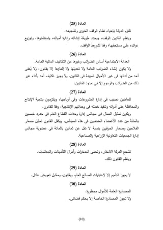 ‫المادة (52)‬
                           ‫ى وتشجيعه.‬‫تلتزم الدولة بإحياء نظام الوقف الخير‬
‫ها، وتوزيع‬
         ‫وينظم القانون الوقف، ويحدد طريقة إنشائه وادا ة أمواله، واستثمار‬
                          ‫ر‬
                                      ‫عوائده على مستحقيها؛ وفقا لشروط الواقف.‬

                               ‫المادة (12)‬
      ‫ها من التكاليف المالية العامة.‬
                                   ‫العدالة االجتماعية أساس الض ائب وغير‬
                                          ‫ر‬
‫ال يكون إنشاء الض ائب العامة ال تعديلها ال إلغاؤها إال بقانون، ال يعفى‬
   ‫و ُ‬                       ‫و‬          ‫و‬          ‫ر‬                 ‫و‬
‫أ حد من أدائها فى غير األحوال المبينة فى القانون. ال يجوز تكليف أحد بأداء غير‬
                          ‫و‬
                                  ‫ذلك من الض ائب والرسوم إال فى حدود القانون.‬
                                                                 ‫ر‬

                               ‫المادة (72)‬
‫للعاملين نصيب فى إدا ة المشروعات وفى أرباحها، ويلتزمون بتنمية اإلنتاج‬
                                               ‫ر‬
           ‫والمحافظة على أدواته وتنفيذ خطته فى وحداتهم اإلنتاجية، وفقا للقانون.‬
‫ويكون تمثيل العمال فى مجالس إدا ة وحدات القطاع العام فى حدود خمسين‬
                                 ‫ر‬
‫بالمائة من عدد األعضاء المنتخبين فى هذه المجالس. ويكفل القانون تمثيل صغار‬
‫الفالحين وصغار الحرفيين بنسبة ال تقل عن ثمانين بالمائة فى عضوية مجالس‬
                                     ‫إدا ة الجمعيات التعاونية اعية والصناعية.‬
                                                   ‫الزر‬                 ‫ر‬

                               ‫المادة (82)‬
        ‫تشجع الدولة االدخار، وتحمى المدخ ات وأموال التأمينات والمعاشات.‬
                                     ‫ر‬
                                                         ‫وينظم القانون ذلك.‬

                               ‫المادة (92)‬
    ‫ال يجوز التأميم إال العتبا ات الصالح العام، وبقانون، ومقابل تعويض عادل.‬
                                               ‫ر‬

                               ‫المادة (34)‬
                                            ‫المصاد ة العامة لألموال محظو ة.‬
                                             ‫ر‬                     ‫ر‬
                              ‫ال تجوز المصاد ة الخاصة إال بحكم قضائى.‬
                                                     ‫ر‬              ‫و‬



                                     ‫(10)‬
 