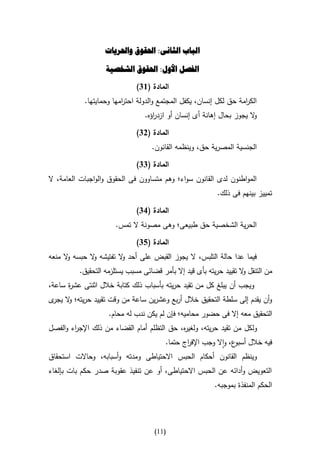 ‫الباب الثانى: احلقوق واحلريات‬

                   ‫الفصل األول: احلقوق الشخصية‬

                              ‫المادة (64)‬
            ‫الك امة حق لكل إنسان، يكفل المجتمع والدولة احت امها وحمايتها.‬
                         ‫ر‬                                          ‫ر‬
                                 ‫ال يجوز بحال إهانة أى إنسان أو ازد اؤه.‬
                                    ‫ر‬                                  ‫و‬

                              ‫المادة (24)‬
                                   ‫الجنسية المصرية حق، وينظمه القانون.‬

                              ‫المادة (44)‬
‫المواطنون لدى القانون سواء؛ وهم متساوون فى الحقوق والواجبات العامة، ال‬
                                                           ‫تمييز بينهم فى ذلك.‬

                              ‫المادة (14)‬
                      ‫الحرية الشخصية حق طبيعى؛ وهى مصونة ال تمس.‬

                              ‫المادة (54)‬
‫فيما عدا حالة التلبس، ال يجوز القبض على أحد ال تفتيشه ال حبسه ال منعه‬
      ‫و‬       ‫و‬         ‫و‬
          ‫من التنقل ال تقييد حريته بأى قيد إال بأمر قضائى مسبب يستلزمه التحقيق.‬
                                                                    ‫و‬
‫ويجب أن يبلغ كل من تقيد حريته بأسباب ذلك كتابة خالل اثنتى عش ة ساعة،‬
      ‫ر‬
‫وأن يقدم إلى سلطة التحقيق خالل أربع وعشرين ساعة من وقت تقييد حريته؛ ال ى‬
 ‫و يجر‬
                    ‫التحقيق معه إال فى حضور محاميه؛ فإن لم يكن ندب له محام.‬
‫ولكل من تقيد حريته، ولغي ه، حق التظلم أمام القضاء من ذلك اإلج اء والفصل‬
        ‫ر‬                                    ‫ر‬
                                        ‫فيه خالل ع، واال وجب اإلف اج حتما.‬
                                               ‫ر‬                 ‫أسبو‬
‫وينظم القانون أحكام الحبس االحتياطى ومدته وأسبابه، وحاالت استحقاق‬
‫التعويض وأدائه عن الحبس االحتياطى، أو عن تنفيذ عقوبة صدر حكم بات بإلغاء‬
                                                          ‫الحكم المنفذة بموجبه.‬




                                    ‫(00)‬
 