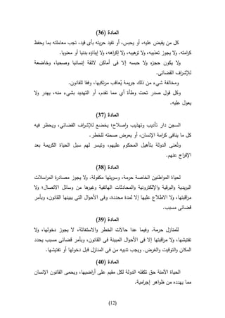 ‫المادة (14)‬
‫كل من يقبض عليه، أو يحبس، أو تقيد حريته بأى قيد، تجب معاملته بما يحفظ‬
             ‫ك امته. ال يجوز تعذيبه، ال هيبه، ال إك اهه، ال إيذاؤه بدنيا أو معنويا.‬
                                      ‫و ر و‬            ‫و تر‬               ‫و‬     ‫ر‬
‫ال يكون حج ه ال حبسه إال فى أماكن الئقة إنسانيا وصحيا، وخاضعة‬
                                               ‫ز و‬          ‫و‬
                                                                ‫لإلش اف القضائى.‬
                                                                          ‫ر‬
               ‫ومخالفة شيء من ذلك جريمة يعاقب مرتكبها، وفقا للقانون.‬
                                          ‫ُ‬
‫وكل قول صدر تحت وطأة أي مما تقدم، أو التهديد بشيء منه، يهدر ال‬
 ‫و‬
                                                                       ‫يعول عليه.‬

                                ‫المادة (74)‬
‫السجن دار تأديب وتهذيب واصالح؛ يخضع لإلش اف القضائي، ويحظر فيه‬
                    ‫ر‬
                            ‫كل ما ينافى ك امة اإلنسان، أو يعرض صحته للخطر.‬
                                                           ‫ر‬
‫وتُعنى الدولة بتأهيل المحكوم عليهم، وتيسر لهم سبل الحياة الكريمة بعد‬
                                                             ‫اإلف اج عنهم.‬
                                                                     ‫ر‬

                                ‫المادة (84)‬
‫لحياة المواطنين الخاصة حرمة، وسريتها مكفولة. ال يجوز مصاد ة الم اسالت‬
    ‫ر ر‬                ‫و‬
‫ها من وسائل االتصال؛ ال‬
 ‫و‬                    ‫البريدية والبرقية واإللكترونية والمحادثات الهاتفية وغير‬
‫م اقبتها، ال االطالع عليها إال لمدة محددة، وفى األحوال التى يبينها القانون، وبأمر‬
                                                                      ‫و‬       ‫ر‬
                                                                   ‫قضائى مسبب.‬

                                ‫المادة (94)‬
‫للمنازل حرمة. وفيما عدا حاالت الخطر واالستغاثة، ال يجوز دخولها، ال‬
 ‫و‬
‫تفتيشها، ال م اقبتها إال فى األحوال المبينة فى القانون، وبأمر قضائى مسبب يحدد‬
                                                              ‫و ر‬
     ‫المكان والتوقيت والغرض. ويجب تنبيه من فى المنازل قبل دخولها أو تفتيشها.‬

                                ‫المادة (31)‬
‫الحياة اآلمنة حق تكفله الدولة لكل مقيم على أ اضيها، ويحمى القانون اإلنسان‬
                           ‫ر‬
                                                    ‫مما يهدده من ظواهر إج امية.‬
                                                        ‫ر‬


                                       ‫(20)‬
 