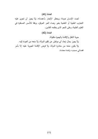 ‫المادة (61)‬
‫ى عليه‬‫لجسد اإلنسان حرمة، ويحظر اإلتجار بأعضائه. ال يجوز أن تجر‬
                   ‫و‬
‫التجارب ا لطبية أو العلمية بغير رضاه الحر الموثق، ووفقا لألسس المستق ة في‬
   ‫ر‬
                                 ‫العلوم الطبية، وعلى النحو الذى ينظمه القانون.‬

                              ‫المادة (21)‬
                                      ‫حرية التنقل واإلقامة والهج ة مكفولة.‬
                                              ‫ر‬
    ‫ال يجوز بحال إبعاد أي مواطن عن إقليم الدولة، ال منعه من العودة إليه.‬
                          ‫و‬                                            ‫و‬
‫ال يكون منعه من مغاد ة الدولة، ال فرض اإلقامة الجبرية عليه إال بأمر‬
                                   ‫و‬         ‫ر‬                    ‫و‬
                                                  ‫قضائي مسبب، ولمدة محددة.‬




                                    ‫(30)‬
 