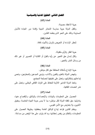 ‫الفصل الثاني: احلقوق املدنية والسياسية‬

                              ‫المادة (41)‬
                                                   ‫حرية االعتقاد مصونة.‬
‫وتكفل الدولة حرية ممارسة الشعائر الدينية واقامة دور العبادة لألديان‬
                                 ‫السماوية؛ وذلك على النحو الذى ينظمه القانون.‬

                              ‫المادة (11)‬
                          ‫تُحظر اإلساءة أو التعريض بالرسل واألنبياء كافة.‬

                              ‫المادة (51)‬
                                                ‫حرية الفكر وال أى مكفولة.‬
                                                         ‫ر‬
‫ولكل إنسان حق التعبير عن أيه بالقول أو الكتابة أو التصوير أو غير ذلك‬
                                          ‫ر‬
                                                      ‫من وسائل النشر والتعبير.‬

                              ‫المادة (11)‬
                            ‫حرية اإلبداع بأشكاله المختلفة حق لكل مواطن.‬
‫عين، وتحمى‬‫وتنهض الدولة بالعلوم والفنون واآلداب، عى المبدعين والمختر‬
                             ‫وتر‬
                     ‫إبداعاتهم وابتكا اتهم، وتعمل على تطبيقها لمصلحة المجتمع.‬
                                                           ‫ر‬
‫وتتخذ الدولة التدابير الالزمة للحفاظ على الت اث الثقافى الوطنى، وتعمل على‬
                           ‫ر‬
                                                         ‫نشر الخدمات الثقافية.‬

                              ‫المادة (71)‬
‫الحصول على المعلومات والبيانات واإلحصاءات والوثائق، واإلفصاح عنها،‬
‫وتداولها، حق تكفله الدولة لكل مواطن؛ بما ال يمس حرمة الحياة الخاصة، وحقوق‬
                                        ‫اآلخرين، ال يتعارض مع األمن القومى.‬
                                                                 ‫و‬
‫وينظم القانون قواعد إيداع الوثائق العامة وحفظها، وطريقة الحصول على‬
‫المعلومات، والتظلم من رفض إعطائها، وما قد يترتب على هذا الرفض من مساءلة.‬




                                     ‫(40)‬
 