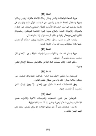 ‫المادة (81)‬
‫حرية الصحافة والطباعة والنشر وسائر وسائل اإلعالم مكفولة. وتؤدى رسالتها‬
‫بحرية واستقالل لخدمة المجتمع والتعبير عن اتجاهات ال أى العام واإلسهام فى‬
                   ‫ر‬
‫تكوينه وتوجيهه فى إطار المقومات األساسية للدولة والمجتمع والحفاظ على الحقوق‬
‫والحريات والواجبات العامة، واحت ام حرمة الحياة الخاصة للمواطنين ومقتضيات‬
                                       ‫ر‬
             ‫األمن القومى؛ ويحظر وقفها أو غلقها أو مصادرتها إال بحكم قضائى.‬
‫والرقابة على ما تنش ه وسائل اإلعالم محظو ة، ويجوز استثناء أن تفرض‬
                       ‫ر‬                    ‫ر‬
                             ‫عليها رقابة محددة فى زمن الحرب أو التعبئة العامة.‬

                               ‫المادة (91)‬
‫حرية إصدار الصحف وتملكها، بجميع أنواعها، مكفولة بمجرد اإلخطار لكل‬
                                             ‫ى.‬‫ى طبيعى أو اعتبار‬‫شخص مصر‬
‫وينظم القانون إنشاء محطات البث اإلذاعى والتليفزيونى ووسائط اإلعالم الرقمى‬
                                                                         ‫ها.‬
                                                                           ‫وغير‬

                               ‫المادة (35)‬
‫للمواطنين حق تنظيم االجتماعات العامة والمواكب والتظاه ات السلمية، غير‬
              ‫ر‬
                      ‫حاملين سالحا، ويكون ذلك بناء على إخطار ينظمه القانون.‬
‫وحق االجتماعات الخاصة مكفول دون إخطار، ال يجوز لرجال األمن‬
                  ‫و‬
                                                    ‫ها أو التنصت عليها.‬
                                                                      ‫حضور‬

                               ‫المادة (65)‬
‫للمواطنين حق تكوين الجمعيات والمؤسسات األهلية واألح اب بمجرد‬
       ‫ز‬
                ‫اإلخطار، وتمارس نشاطها بحرية، وتكون لها الشخصية االعتبارية.‬
‫ال يجوز للسلطات حلها أو حل هيئاتها اإلدارية إال بحكم قضائى؛ وذلك على‬
                                                                   ‫و‬
                                                          ‫النحو المبين بالقانون.‬




                                     ‫(50)‬
 