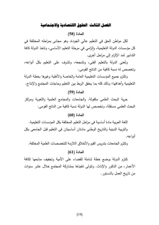 ‫الفصل الثالث: احلقوق االقتصادية واالجتماعية‬

                                ‫المادة (85)‬
‫لكل مواطن الحق في التعليم عالي الجودة، وهو مجانى بم احله المختلفة في‬
               ‫ر‬
‫كل مؤسسات الدولة التعليمية، وال امي في مرحلة التعليم األساسي، وتتخذ الدولة كافة‬
                                              ‫ز‬
                                               ‫التدابير لمد اإلل ام إلى م احل ى.‬
                                                 ‫ر أخر‬       ‫ز‬
‫وتُعنى الدولة بالتعليم الفنى، وتشجعه، وتشرف على التعليم بكل أنواعه،‬
                                 ‫وتخصص له نسبة كافية من الناتج القومى.‬
‫ها بخطة الدولة‬
             ‫وتلتزم جميع المؤسسات التعليمية العامة والخاصة واألهلية وغير‬
‫التعليمية وأهدافها؛ وذلك كله بما يحقق الربط بين التعليم وحاجات المجتمع واإلنتاج.‬

                                ‫المادة (95)‬
‫حرية البحث العلمى مكفولة. والجامعات والمجامع العلمية واللغوية وم اكز‬
  ‫ر‬
         ‫البحث العلمى مستقلة، وتخصص لها الدولة نسبة كافية من الناتج القومى.‬

                                ‫المادة (31)‬
   ‫اللغة العربية مادة أساسية فى م احل التعليم المختلفة بكل المؤسسات التعليمية.‬
                                              ‫ر‬
‫والتربية الدينية والتاريخ الوطنى مادتان أساسيتان فى التعليم قبل الجامعى بكل‬
                                                                            ‫أنواعه.‬
   ‫وتلتزم الجامعات بتدريس القيم واألخالق الالزمة للتخصصات العلمية المختلفة.‬

                                ‫المادة (61)‬
‫تلتزم الدولة بوضع خطة شاملة للقضاء على األمية وتجفيف منابعها لكافة‬
‫األعمار، من الذكور واإلناث. وتتولى تنفيذها بمشاركة المجتمع خالل عشر سنوات‬
                                                         ‫من تاريخ العمل بالدستور.‬




                                       ‫(80)‬
 