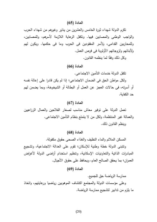 ‫المادة (51)‬
‫هم من شهداء الحرب‬
                ‫تكرم الدولة شهداء ثو ة الخامس والعشرين من يناير وغير‬
                                              ‫ر‬
‫هم، وللمصابين،‬
             ‫والواجب الوطنى والمصابين فيها. وتكفل عاية الالزمة ألسر‬
                              ‫الر‬
‫وللمحاربين القدامى، ألسر المفقودين فى الحرب وما فى حكمها. ويكون لهم‬
                                              ‫و‬
                                   ‫ألبنائهم ولزوجاتهم األولوية فى فرص العمل.‬
                                                                           ‫و‬
                                           ‫وكل ذلك وفقاا لما ينظمه القانون.‬

                             ‫المادة (11)‬
                                  ‫تكفل الدولة خدمات التأمين االجتماعى.‬
‫ولكل مواطن الحق فى الضمان االجتماعى؛ إذا لم يكن قادر على إعالة نفسه‬
               ‫ا‬
‫أو أسرته، فى حاالت العجز عن العمل أو البطالة أو الشيخوخة، وبما يضمن لهم‬
                                                                     ‫حد الكفاية.‬

                             ‫المادة (71)‬
‫تعمل الدولة على توفير معاش مناسب لصغار الفالحين والعمال الز اعيين‬
    ‫ر‬
             ‫والعمالة غير المنتظمة، ولكل من ال يتمتع بنظام التأمين االجتماعى.‬
                                                        ‫وينظم القانون ذلك.‬

                             ‫المادة (81)‬
               ‫المسكن المالئم والماء النظيف والغذاء الصحى حقوق مكفولة.‬
‫وتتبنى الدولة خطة وطنية لإلسكان؛ تقوم على العدالة االجتماعية، وتشجيع‬
‫المباد ات الذاتية والتعاونيات اإلسكانية، وتنظيم استخدام أ اضى الدولة ألغ اض‬
 ‫ر‬              ‫ر‬                                                  ‫ر‬
                   ‫العم ان؛ بما يحقق الصالح العام، ويحافظ على حقوق األجيال.‬
                                                                     ‫ر‬

                             ‫المادة (91)‬
                                              ‫ممارسة الرياضة حق للجميع.‬
‫وعلى مؤسسات الدولة والمجتمع اكتشاف الموهوبين رياضيا عايتهم، واتخاذ‬
              ‫ور‬
                                    ‫ما يلزم من تدابير لتشجيع ممارسة الرياضة.‬




                                   ‫(12)‬
 