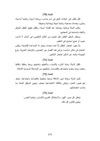 ‫المادة (37)‬
‫لكل طفل، فور ال الدة، الحق فى اسم مناسب، عاية أسرية، وتغذية أساسية،‬
                          ‫ور‬                      ‫و‬
                          ‫ومأوى، وخدمات صحية، وتنمية دينية ووجدانية ومعرفية.‬
‫وتلتزم الدولة عايته وحمايته عند فقدانه أسرته، وتكفل حقوق الطفل المعاق‬
                                                       ‫بر‬
                                                   ‫وتأهيله واندماجه فى المجتمع.‬
‫ويحظر تشغيل الطفل، قبل تجاو ه سن اإلل ام التعليمى، فى أعمال ال تناسب‬
                             ‫ز‬         ‫ز‬
                                               ‫عم ه، أو تمنع استمر ه فى التعليم.‬
                                                           ‫ار‬               ‫ر‬
‫ال يجوز احتجاز الطفل إال لمدة محددة، وتوفر له المساعدة القانونية، ويكون‬
                                                                      ‫و‬
‫احتجا ه فى مكان مناسب؛ ي اعى فيه الفصل بين الجنسين، والم احل العمرية، ع‬
 ‫ونو‬         ‫ر‬                               ‫ر‬                  ‫ز‬
                                      ‫الجريمة، والبعد عن أماكن احتجاز البالغين.‬

                               ‫المادة (67)‬
‫تكفل الدولة عاية النشء والشباب، وتأهيلهم وتنميتهم روحيا وخلقيا وثقافيا‬
                                                          ‫ر‬
 ‫وعلميا وبدنيا ونفسيا واجتماعيا واقتصاديا، وتمكينهم من المشاركة السياسية الفاعلة.‬

                               ‫المادة (27)‬
‫تلتزم الدولة عاية ذوى اإلعاقة صحيا وتعليميا واقتصاديا واجتماعيا، وتوفر‬
        ‫ا‬         ‫ا‬         ‫ا‬        ‫ا‬                    ‫بر‬
‫لهم فرص العمل، وترتقى بالثقافة االجتماعية نحوهم، وتهيئ الم افق العامة بما‬
             ‫ر‬
                                                              ‫يناسب احتياجاتهم.‬

                               ‫المادة (47)‬
         ‫ى لإلنسان، وتجا ة الجنس.‬
                ‫ر‬                ‫يحظر كل صور القهر، واالستغالل القسر‬   ‫ُ‬
                                                  ‫ويجرم القانون كل ذلك.‬
                                                                     ‫ُ‬




                                      ‫(02)‬
 