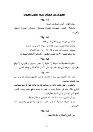 ‫الفصل الرابع: ضمانات محاية احلقوق واحلريات‬

                              ‫المادة (17)‬
                                      ‫سيادة القانون أساس الحكم فى الدولة.‬
‫واستقالل القضاء وحصانة القضاة ضمانتان أساسيتان لحماية الحقوق‬
                                                                     ‫والحريات.‬

                              ‫المادة (57)‬
                                 ‫التقاضى حق مصون ومكفول للناس كافة.‬
            ‫وتلتزم الدولة بتقريب جهات التقاضى عة الفصل فى القضايا.‬
                                ‫وسر‬
                  ‫ويحظر تحصين أى عمل أو ق ار ى من رقابة القضاء.‬
                                    ‫ر إدار‬
       ‫ال يحاكم شخص إال أمام قاضيه الطبيعى؛ والمحاكم االستثنائية محظو ة.‬
        ‫ر‬                                                              ‫و‬

                              ‫المادة (17)‬
‫ى أو قانونى، ال توقع‬
      ‫و‬             ‫العقوبة شخصية، ال جريمة ال عقوبة إال بنص دستور‬
                                         ‫و‬        ‫و‬
    ‫عقوبة إال بحكم قضائى، ال عقاب إال على األفعال الالحقة لتاريخ نفاذ القانون.‬
                                                       ‫و‬

                              ‫المادة (77)‬
‫فيما عدا األحوال التى يحددها القانون، ال تقام الدعوى الجنائية إال بأمر من‬
                                                         ‫جهة قضائية مختصة.‬
‫والمتهم ئ حتى تثبت إدانته فى محاكمة قانونية عادلة تكفل له فيها ضمانات‬
                                                             ‫بر‬
‫الدفاع؛ وكل متهم فى جناية يجب أن يكون له محام يدافع عنه، ويحدد القانون‬
                                     ‫الجنح التى يجب أن يكون للمتهم محام فيها.‬
                 ‫وينظم القانون استئناف األحكام الصاد ة فى جنحة أو جناية.‬
                                   ‫ر‬
‫وتوفر الدولة الحماية للمجنى عليهم والشهود والمتهمين والمبلغين عند‬
                                                                     ‫االقتضاء.‬

                              ‫المادة (87)‬
                                      ‫حق الدفاع أصالة أو بالوكالة مكفول.‬



                                     ‫(22)‬
 