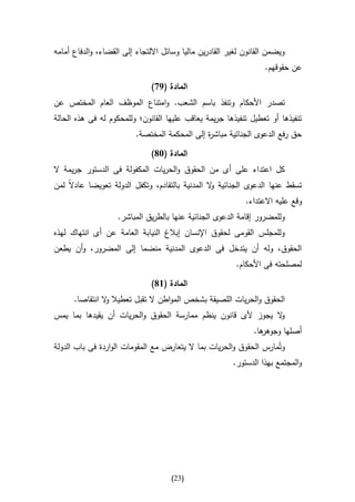 ‫ويضمن القانون لغير القادرين ماليا وسائل االلتجاء إلى القضاء، والدفاع أمامه‬
                                                                   ‫عن حقوقهم.‬

                               ‫المادة (97)‬
‫تصدر األحكام وتنفذ باسم الشعب. وامتناع الموظف العام المختص عن‬
‫تنفيذها أو تعطيل تنفيذها جريمة يعاقب عليها القانون؛ وللمحكوم له فى هذه الحالة‬
                          ‫حق رفع الدعوى الجنائية مباش ة إلى المحكمة المختصة.‬
                                               ‫ر‬

                               ‫المادة (38)‬
‫كل اعتداء على أى من الحقوق والحريات المكفولة فى الدستور جريمة ال‬
‫تسقط عنها الدعوى الجنائية ال المدنية بالتقادم، وتكفل الدولة تعويضا عادالا لمن‬
                                                  ‫و‬
                                                             ‫وقع عليه االعتداء.‬
                    ‫وللمضرور إقامة الدعوى الجنائية عنها بالطريق المباشر.‬
‫وللمجلس القومى لحقوق اإلنسان إبالغ النيابة العامة عن أى انتهاك لهذه‬
‫الحقوق، وله أن يتدخل فى الدعوى المدنية منضما إلى المضرور، وأن يطعن‬
                                                          ‫لمصلحته فى األحكام.‬

                               ‫المادة (68)‬
      ‫الحقوق والحريات اللصيقة بشخص المواطن ال تقبل تعطيال ال انتقاصا.‬
                ‫و‬
‫ال يجوز ألى قانون ينظم ممارسة الحقوق والحريات أن يقيدها بما يمس‬
                                                              ‫و‬
                                                                ‫ها.‬
                                                                  ‫أصلها وجوهر‬
‫وتُمارس الحقوق والحريات بما ال يتعارض مع المقومات الواردة فى باب الدولة‬
                                                       ‫والمجتمع بهذا الدستور.‬




                                     ‫(32)‬
 