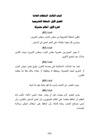 ‫الباب الثالث: السلطات العامة‬

                  ‫الفصل األول: السلطة التشريعية‬

                    ‫الفرع األول: أحكام مشرتكة‬

                             ‫المادة (28)‬
                ‫ى.‬‫تتكون السلطة التشريعية من مجلس النواب ومجلس الشور‬

                 ‫ويمارس كل منهما سلطاته على النحو المبين فى الدستور.‬

                             ‫المادة (48)‬
‫ى؛ ويحدد القانون‬‫ال يجوز الجمع بين عضوية مجلس النواب ومجلس الشور‬
                                                 ‫ى.‬‫حاالت عدم الجمع األخر‬

                             ‫المادة (18)‬
‫فيما عدا الحاالت االستثنائية التى يحددها القانون، غ عضو مجلس النواب‬
                ‫يتفر‬
‫ى لمهام العضوية، ويحتفظ له بوظيفته أو عمله؛ وذلك وفقا لما ينظمه‬‫أو الشور‬
                                                                   ‫القانون.‬

                             ‫المادة (58)‬
              ‫ينوب العضو عن الشعب بأس ه، ال تقيد نيابته بقيد ال شرط.‬
                    ‫و‬                   ‫ر و‬

                             ‫المادة (18)‬
‫يؤدى العضو أمام مجلسه، قبل أن يباشر عمله، اليمين اآلتية: «أقسم باهلل‬
‫ى، وأن أحترم الدستور والقانون، وأن‬‫العظيم أن أحافظ مخلصا على النظام الجمهور‬
‫عى مصالح الشعب عاية كاملة، وأن أحافظ على استقالل الوطن وسالمة‬
                                              ‫ر‬              ‫أر‬
                                                                 ‫أ اضيه».‬
                                                                      ‫ر‬




                                   ‫(42)‬
 