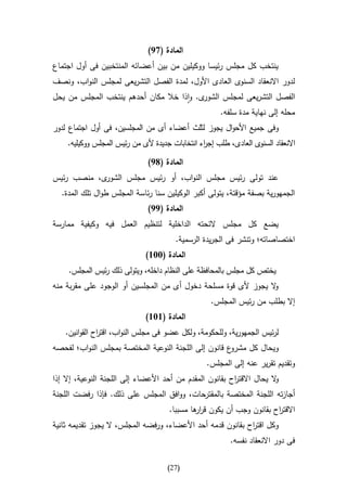 ‫المادة (79)‬
‫ينتخب كل مجلس رئيسا ووكيلين من بين أعضائه المنتخبين فى أول اجتماع‬
‫لدور االنعقاد السنوى العادى األول، لمدة الفصل التشريعى لمجلس النواب، ونصف‬
‫ى. واذا خال مكان أحدهم ينتخب المجلس من يحل‬‫الفصل التشريعى لمجلس الشور‬
                                                       ‫محله إلى نهاية مدة سلفه.‬
‫وفى جميع األحوال يجوز لثلث أعضاء أى من المجلسين، فى أول اجتماع لدور‬
    ‫ى العادى، طلب إج اء انتخابات جديدة ألى من رئيس المجلس ووكيليه.‬
                                                ‫ر‬                 ‫االنعقاد السنو‬

                              ‫المادة (89)‬
‫ى، منصب رئيس‬‫عند تولى رئيس مجلس النواب، أو رئيس مجلس الشور‬
  ‫الجمهورية بصفة مؤقتة، يتولى أكبر الوكيلين سنا رئاسة المجلس طوال تلك المدة.‬
                              ‫المادة (99)‬
‫يضع كل مجلس الئحته الداخلية لتنظيم العمل فيه وكيفية ممارسة‬
                                        ‫اختصاصاته؛ وتنشر فى الجريدة الرسمية.‬
                              ‫المادة (336)‬
     ‫يختص كل مجلس بالمحافظة على النظام داخله، ويتولى ذلك رئيس المجلس.‬
‫ال يجوز ألى قوة مسلحة دخول أى من المجلسين أو الوجود على مقربة منه‬
                                                                ‫و‬
                                                   ‫إال بطلب من رئيس المجلس.‬
                              ‫المادة (636)‬
    ‫لرئيس الجمهورية، وللحكومة، ولكل عضو فى مجلس النواب، اقت اح القوانين.‬
               ‫ر‬
‫ع قانون إلى اللجنة النوعية المختصة بمجلس النواب؛ لفحصه‬‫ويحال كل مشرو‬
                                                  ‫وتقديم تقرير عنه إلى المجلس.‬
‫ال يحال االقت اح بقانون المقدم من أحد األعضاء إلى اللجنة النوعية، إال إذا‬
                                                          ‫ر‬             ‫و‬
‫أجازته اللجنة المختصة بالمقترحات، ووافق المجلس على ذلك. فإذا رفضت اللجنة‬
                                     ‫االقت اح بقانون وجب أن يكون قر ها مسببا.‬
                                             ‫ار‬                       ‫ر‬
‫وكل اقت اح بقانون قدمه أحد األعضاء، ورفضه المجلس، ال يجوز تقديمه ثانية‬
                                                             ‫ر‬
                                                          ‫فى دور االنعقاد نفسه.‬

                                     ‫(72)‬
 