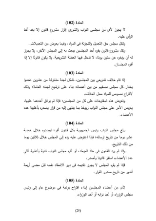 ‫المادة (236)‬
‫ال يجوز ألى من مجلسى النواب و ى إقرر مشر ع قانون إال بعد أخذ‬
                   ‫و‬     ‫ا‬    ‫الشور‬
                                                                     ‫ال أى عليه.‬
                                                                            ‫ر‬
    ‫ولكل مجلس حق التعديل والتجزئة فى المواد، وفيما يعرض من التعديالت.‬
‫ع قانون ه أحد المجلسين يبعث به إلى المجلس اآلخر، ال يجوز‬
      ‫و‬                                        ‫يقر‬      ‫وكل مشرو‬
‫له أن يؤخ ه عن ستين يوما، ال تدخل فيها العطلة التشريعية. ال يكون قانونا إال إذا‬
         ‫ا‬           ‫و‬                                  ‫ا‬           ‫ر‬
                                                                  ‫أق ه المجلسان.‬
                                                                            ‫ر‬

                              ‫المادة (436)‬
‫إذا قام خالف تشريعى بين المجلسين، تشكل لجنة مشتركة من عشرين عضوا‬
‫يختار كل مجلس نصفهم من بين أعضائه بناء على ترشيح لجنته العامة؛ وذلك‬
                                             ‫القت اح نصوص للمواد محل الخالف.‬
                                                                      ‫ر‬
‫وتعرض هذه المقترحات على كل من المجلسين؛ فإذا لم يوافق أحدهما عليها،‬
‫ه بأغلبية عدد‬
            ‫يعرض األمر على مجلس النواب ويؤخذ بما ينتهى إليه من ق ار يصدر‬
                  ‫ر‬
                                                                      ‫األعضاء.‬

                              ‫المادة (136)‬
‫يبلغ مجلس النواب رئيس الجمهورية بكل قانون أقر؛ ليصد ه خالل خمسة‬
          ‫ر‬
‫عشر يوما من تاريخ إرساله؛ فإذا اعترض عليه رده إلى المجلس خالل ثالثين يوما‬
                                                                ‫من ذلك التاريخ.‬
‫واذا لم يرد القانون فى هذا الميعاد، أو أق ه مجلس النواب ثانية بأغلبية ثلثى‬
                               ‫ر‬
                                              ‫عدد األعضاء، استقر قانونا وأصدر.‬
‫فإذا لم يق ه المجلس ال يجوز تقديمه فى دور االنعقاد نفسه قبل مضى أربعة‬
                                                         ‫ر‬
                                                   ‫أشهر من تاريخ صدور الق ار.‬
                                                     ‫ر‬

                              ‫المادة (536)‬
‫ع عام إلى رئيس‬‫ألى من أعضاء المجلسين إبداء اقت اح غبة فى موضو‬
                         ‫ر بر‬
                                       ‫مجلس الوز اء أو أحد نوابه أو أحد الوز اء.‬
                                         ‫ر‬                           ‫ر‬


                                     ‫(82)‬
 