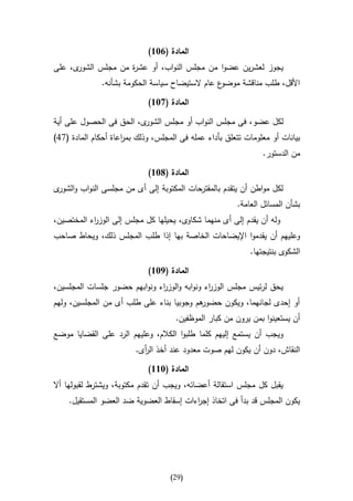 ‫المادة (136)‬
‫ى، على‬‫يجوز لعشرين عضوا من مجلس النواب، أو عش ة من مجلس الشور‬
                    ‫ر‬
              ‫ع عام الستيضاح سياسة الحكومة بشأنه.‬‫األقل، طلب مناقشة موضو‬

                             ‫المادة (736)‬

‫ى، الحق فى الحصول على أية‬‫لكل عضو، فى مجلس النواب أو مجلس الشور‬
‫بيانات أو معلومات تتعلق بأداء عمله فى المجلس، وذلك بم اعاة أحكام المادة (74)‬
                     ‫ر‬
                                                                ‫من الدستور.‬

                             ‫المادة (836)‬
‫لكل مواطن أن يتقدم بالمقترحات المكتوبة إلى أى من مجلسى النواب و ى‬
 ‫الشور‬
                                                        ‫بشأن المسائل العامة.‬
‫وله أن يقدم إلى أى منهما شكاوى، يحيلها كل مجلس إلى الوز اء المختصين،‬
           ‫ر‬
‫وعليهم أن يقدموا اإليضاحات الخاصة بها إذا طلب المجلس ذلك، ويحاط صاحب‬
                                                            ‫الشكوى بنتيجتها.‬

                             ‫المادة (936)‬
‫يحق لرئيس مجلس الوز اء ونوابه والوز اء ونوابهم حضور جلسات المجلسين،‬
                              ‫ر‬               ‫ر‬
‫هم وجوبيا بناء على طلب أى من المجلسين، ولهم‬
                                          ‫أو إحدى لجانهما، ويكون حضور‬
                                     ‫أن يستعينوا بمن يرون من كبار الموظفين.‬
‫ويجب أن يستمع إليهم كلما طلبوا الكالم، وعليهم الرد على القضايا موضع‬
                         ‫النقاش، دون أن يكون لهم صوت معدود عند أخذ ال أى.‬
                           ‫ر‬

                             ‫المادة (366)‬
‫يقبل كل مجلس استقالة أعضائه، ويجب أن تقدم مكتوبة، ويشترط لقبولها أال‬
    ‫يكون المجلس قد بدأ فى اتخاذ إج اءات إسقاط العضوية ضد العضو المستقيل.‬
                                        ‫ر‬




                                    ‫(92)‬
 