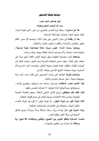 ‫ديباجة وثيقة الدستور‬

                           ‫نحن جماهير شعب مصر،‬
                        ‫بسم اهلل الرحمن الرحيم وبعونه،‬
‫هذا هو دستورنا.. وثيقة ثو ة الخامس والعشرين من يناير، التى ها شبابنا،‬
         ‫فجر‬                              ‫ر‬
                                ‫والتف حولها شعبنا، وانحازت إليها قواتنا المسلحة.‬
‫بعد أن رفضنا فى ميدان التحرير وفى طول البالد وعرضها كل صور الظلم‬
                    ‫والقهر والطغيان واالستبداد واإلقصاء والنهب والفساد واالحتكار.‬
‫وجاهرنا بحقوقنا الكاملة "عيش، حرية، عدالة اجتماعية، ك امة إنسانية"،‬
            ‫ر‬
          ‫مشفوعة بدماء شهدائنا وآالم مصابينا وأحالم أطفالنا وجهاد رجالنا ونسائنا.‬
‫واستعدنا أجواء حضارتنا العظيمة وعبق تاريخنا ال اهر؛ فأقمنا أعرق دولة على‬
                        ‫ز‬
‫ضفاف النيل الخالد، عرفت معانى المواطنة والمساواة وعدم التمييز، وقدمت للعالم أول‬
‫أبجديات الكتابة، وأطلقت عقيدة التوحيد ومعرفة الخالق، واحتضنت أنبياء اهلل ورساالته‬
                         ‫السماوية، وزينت صفحات التاريخ اإلنساني بمواكب اإلبداع.‬
‫واستمرر لثورتنا الطاه ة التى وحدت المصريين على كلمة سواء، لبناء دولة‬
                                             ‫ر‬               ‫اا‬
                                  ‫ديمق اطية حديثة ؛ نعلن تمسكنا بالمبادئ التالية:‬
                                                                           ‫ر‬
‫أوال: الشعب مصدر السلطات؛ يؤسسها، وتستمد منه عيتها، وتخضع إل ادته..‬
     ‫ر‬                ‫شر‬
           ‫ومسئولياتها وصالحياتها أمانة تحملها، ال امتيا ات تتحصن خلفها.‬
                         ‫ز‬
‫ثانيا: نظام حكم ديمق اطى؛ يرسخ التداول السلمى للسلطة، ويعمق التعددية السياسية‬
                                                       ‫ر‬
     ‫والحزبية، ويضمن ن اهة االنتخابات، واسهام الشعب فى صنع القر ات الوطنية.‬
               ‫ار‬                                       ‫ز‬
‫ثالثا: ك امة الفرد من ك امة الوطن.. ال ك امة لوطن ال تكرم فيه الم أة؛ فالنساء‬
          ‫ر‬                        ‫و ر‬              ‫ر‬              ‫ر‬
                ‫شقائق الرجال، وشريكات فى المكتسبات والمسئوليات الوطنية.‬
‫ابعا: الحرية حق، فكر وابداعا و أيا، وسكنا وأمالكا وحالا وترحاال، وضع الخالق‬
            ‫ا‬                              ‫ر‬           ‫ا‬                  ‫ر‬
                                      ‫أصولها فى حركة الكون وفط ة البشر.‬
                                             ‫ر‬
‫خامسا: المساواة وتكافؤ الفرص بين الجميع: مواطنين ومواطنات؛ فال تمييز، وال‬
                                  ‫وساطة، ال محاباة، فى الحقوق والواجبات.‬
                                                                ‫و‬



                                       ‫(3)‬
 
