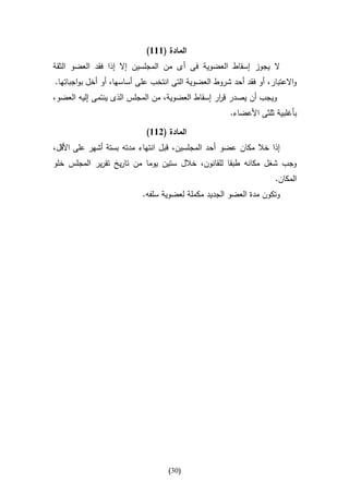 ‫المادة (666)‬
‫ال يجوز إسقاط العضوية فى أ ى من المجلسين إال إذا فقد العضو الثقة‬
‫واالعتبار، أو فقد أحد شروط العضوية التى انتخب على أساسها، أو أخل بواجباتها.‬
‫ويجب أن يصدر ق ار إسقاط العضوية، من المجلس الذى ينتمى إليه العضو،‬
                                                 ‫ر‬
                                                      ‫بأغلبية ثلثى األعضاء.‬

                            ‫المادة (266)‬
‫إذا خال مكان عضو أحد المجلسين، قبل انتهاء مدته بستة أشهر على األقل،‬
‫وجب شغل مكانه طبقا للقانون، خالل ستين يوما من تاريخ تقرير المجلس خلو‬
                                                                    ‫المكان.‬
                           ‫وتكون مدة العضو الجديد مكملة لعضوية سلفه.‬




                                   ‫(13)‬
 