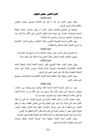 ‫الفرع الثانى: جملس النواب‬
                                     ‫المادة (466)‬
‫يشكل مجلس النواب من عدد ال يقل عن ثالثمائة وخمسين عضوا، ينتخبون‬
                                                               ‫ى المباشر.‬‫باالقت اع العام السر‬
                                                                                     ‫ر‬
‫ويشترط فى المترشح لعضوية مجلس النواب أن يكون مصريا، متمتعا بحقوقه‬
‫المدنية والسياسية، حاصال على شهادة إتمام التعليم األساسى على األقل، وأال تقل سنه،‬
                                    ‫يوم فتح باب الترشح، عن خمس وعشرين سنة ميالدية.‬
‫ى، ونظام االنتخاب، وتقسيم الدوائر االنتخابية‬‫ويبين القانون شروط العضوية األخر‬
                                              ‫بما ي اعى التمثيل العادل للسكان والمحافظات.‬
                                                                                  ‫ر‬
                                     ‫المادة (166)‬
  ‫مدة عضوية مجلس النواب خمس سنوات ميالدية، تبدأ من تاريخ أول اجتماع له.‬
      ‫ى االنتخاب لتجديد المجلس خالل الستين يوما السابقة على انتهاء مدته.‬‫ويجر‬
                                     ‫المادة (566)‬
‫يتولى مجلس النواب سلطة التشريع، واق ار السياسة العامة للدولة، والخطة العامة‬
                                      ‫ر‬
‫للتنمية االقتصادية واالجتماعية، والموازنة العامة للدولة، ويمارس الرقابة على أعمال‬
                                ‫السلطة التنفيذية؛ وذلك كله على النحو المبين فى الدستور.‬
‫ويحدد القانون طريقة إعداد الخطة العامة للتنمية االقتصادية واالجتماعية، وعرضها‬
                                                                           ‫على مجلس النواب.‬
                                     ‫المادة (166)‬
‫يجب أن تشمل الموازنة العامة للدولة كافة إي اداتها ومصروفاتها دون استثناء.‬
                             ‫ر‬
‫ويعرض مشروعها على مجلس النواب قبل تسعين يوما على األقل من بدء السنة المالية،‬          ‫ُ‬
                          ‫ال تكون نافذة إال بموافقته عليها؛ ويتم التصويت عليه بابا بابا.‬
                                                                                       ‫و‬
‫ع الموازنة، عدا التي ترد تنفيذا‬‫ويجوز لمجلس النواب أن يعدل النفقات الواردة في مشرو‬
‫اللت ام محدد على الدولة. واذا ترتب على التعديل زيادة في إجمالي النفقات، وجب أن يتفق‬
                                                                             ‫ز‬
‫المجلس مع الحكومة على تدبير مصادر لإلي ادات تحقق إعادة التوازن بينهما؛ وتصدر‬
                                    ‫ر‬
     ‫الموازنة بقانون يجوز أن يتضمن تعديال في قانون قائم بالقدر الالزم لتحقيق هذا التوازن.‬
  ‫واذا لم يتم اعتماد الموازنة الجديدة قبل بدء السنة المالية عمل بالموازنة القديمة لحين اعتمادها.‬
                                     ‫ُ‬
‫ويحدد القانون السنة المالية، وطريقة إعداد الموازنة العامة، وأحكام موازنات‬
                                                       ‫المؤسسات والهيئات العامة وحساباتها.‬

                                             ‫(03)‬
 