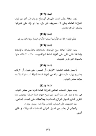 ‫المادة (766)‬
‫تجب موافقة مجلس النواب على نقل أي مبلغ من باب إلى آخر من أبواب‬
‫الموازنة العامة، وعلى كل مصروف غير وارد بها، أو ائد على تقدي اتها،‬
    ‫ر‬            ‫ز‬
                                                    ‫وتصدر الموافقة بقانون.‬

                            ‫المادة (866)‬
  ‫ينظم القانون القواعد األساسية لجباية األموال العامة واج اءات صرفها.‬
            ‫ر‬

                            ‫المادة (966)‬
‫يعين القانون قواعد منح المرتبات والمعاشات والتعويضات واإلعانات‬
‫والمكافآت التى تتقرر على الخ انة العامة للدولة؛ ويحدد حاالت االستثناء منها،‬
                                             ‫ز‬
                                               ‫والجهات التى تتولى تطبيقها.‬

                            ‫المادة (326)‬
‫ال يجوز للسلطة التنفيذية االقت اض، أو الحصول على تمويل، أو االرتباط‬
                                   ‫ر‬
‫ع يترتب عليه إنفاق مبالغ من الخ انة العامة للدولة لمدة مقبلة، إال بعد‬
                                    ‫ز‬                                ‫بمشرو‬
                                                      ‫موافقة مجلس النواب.‬

                            ‫المادة (626)‬
‫يجب عرض الحساب الختامى للموازنة العامة للدولة على مجلس النواب،‬
‫فى مدة ال تزيد على ستة أشهر من تاريخ انتهاء السنة المالية؛ ويعرض معه‬
‫ى للمحاسبات ومالحظاته على الحساب الختامى.‬‫التقرير السنوى للجهاز المركز‬
          ‫ويتم التصويت على الحساب الختامى بابا بابا؛ ويصدر بقانون.‬
‫ي للمحاسبات أية بيانات أو تقارير‬‫وللمجلس أن يطلب من الجهاز المركز‬
                                                                        ‫ى.‬‫أخر‬




                                   ‫(23)‬
 