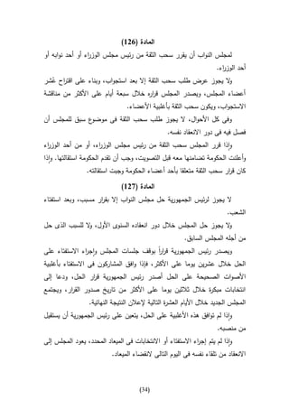 ‫المادة (126)‬
‫لمجلس النواب أن يقرر سحب الثقة من رئيس مجلس الوز اء أو أحد نوابه أو‬
                 ‫ر‬
                                                                       ‫أحد الوز اء.‬
                                                                         ‫ر‬
‫ال يجوز عرض طلب سحب الثقة إال بعد استجواب، وبناء على اقت اح عشر‬
  ‫ر ُ‬                                                         ‫و‬
‫أعضاء المجلس، ويصدر المجلس قر ه خالل سبعة أيام على األكثر من مناقشة‬
                                    ‫ار‬
                                 ‫االستجواب، ويكون سحب الثقة بأغلبية األعضاء.‬
‫ع سبق للمجلس أن‬‫وفى كل األحوال، ال يجوز طلب سحب الثقة فى موضو‬
                                                  ‫فصل فيه فى دور االنعقاد نفسه.‬
‫واذا قرر المجلس سحب الثقة من رئيس مجلس الوز اء، أو من أحد الوز اء‬
 ‫ر‬                  ‫ر‬
‫وأعلنت الحكومة تضامنها معه قبل التصويت، وجب أن تقدم الحكومة استقالتها. واذا‬
                 ‫كان ق ار سحب الثقة متعلقا بأحد أعضاء الحكومة وجبت استقالته.‬
                                                                     ‫ر‬

                               ‫المادة (726)‬
‫ال يجوز لرئيس الجمهورية حل مجلس النواب إال بق ار مسبب، وبعد استفتاء‬
                    ‫ر‬
                                                                           ‫الشعب.‬
‫ال يجوز حل المجلس خالل دور انعقاده السنوى األول، ال للسبب الذى حل‬
               ‫و‬                                                ‫و‬
                                                         ‫من أجله المجلس السابق.‬
‫ويصدر رئيس الجمهورية قرر بوقف جلسات المجلس واج اء االستفتاء على‬
               ‫ر‬                       ‫اا‬
‫الحل خالل عشرين يوما على األكثر، فإذا وافق المشاركون فى االستفتاء بأغلبية‬
‫األصوات الصحيحة على الحل أصدر رئيس الجمهورية ق ار الحل، ودعا إلى‬
                ‫ر‬
‫انتخابات مبك ة خالل ثالثين يوما على األكثر من تاريخ صدور الق ار، ويجتمع‬
         ‫ر‬                                               ‫ر‬
                  ‫المجلس الجديد خالل األيام العش ة التالية إلعالن النتيجة النهائية.‬
                                                   ‫ر‬
‫واذا لم توافق هذه األغلبية على الحل، يتعين على رئيس الجمهورية أن يستقيل‬
                                                                       ‫من منصبه.‬
‫واذا لم يتم إج اء االستفتاء أو االنتخابات فى الميعاد المحدد، يعود المجلس إلى‬
                                                            ‫ر‬
                           ‫االنعقاد من تلقاء نفسه فى اليوم التالى النقضاء الميعاد.‬



                                       ‫(43)‬
 