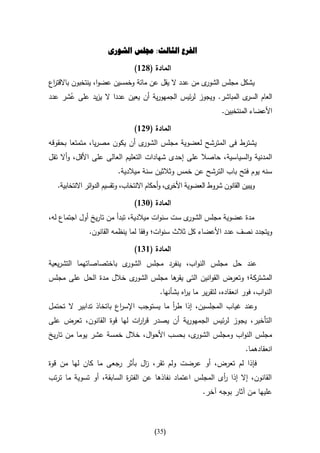 ‫الفرع الثالث: جملس الشورى‬

                                 ‫المادة (826)‬
‫ى من عدد ال يقل عن مائة وخمسين عضوا، ينتخبون باالقت اع‬
 ‫ر‬                                                    ‫يشكل مجلس الشور‬
‫ى المباشر. ويجوز لرئيس الجمهورية أن يعين عددا ال يزيد على عشر عدد‬
      ‫ُ‬                                                          ‫العام السر‬
                                                        ‫األعضاء المنتخبين.‬

                                 ‫المادة (926)‬
‫ى أن يكون مصريا، متمتعا بحقوقه‬‫يشترط فى المترشح لعضوية مجلس الشور‬
‫المدنية والسي اسية، حاصال على إحدى شهادات التعليم العالى على األقل، وأال تقل‬
                          ‫سنه يوم فتح باب الترشح عن خمس وثالثين سنة ميالدية.‬
   ‫ى، وأحكام االنتخاب، وتقسيم الدوائر االنتخابية.‬‫ويبين القانون شروط العضوية األخر‬

                                 ‫المادة (346)‬
‫ى ست سنوات ميالدية، تبدأ من تاريخ أول اجتماع له،‬‫مدة عضوية مجلس الشور‬
               ‫ويتجدد نصف عدد األعضاء كل ثالث سنوات؛ وفقا لما ينظمه القانون.‬

                                 ‫المادة (646)‬
‫ى باختصاصاتهما التشريعية‬‫عند حل مجلس النواب، ينفرد مجلس الشور‬
‫ى خالل مدة الحل على مجلس‬‫المشتركة؛ وتعرض القوانين التى ها مجلس الشور‬
                                    ‫يقر‬
                                           ‫النواب، فور انعقاده، لتقرير ما ي اه بشأنها.‬
                                                    ‫ر‬
‫وعند غياب المجلسين، إذا طر ما يستوجب اإلس اع باتخاذ تدابير ال تحتمل‬
                        ‫ر‬                ‫أ‬
‫التأخير، يجوز لرئيس الجمهورية أن يصدر قر ات لها قوة القانون، تعرض على‬
                           ‫ار‬
‫ى، بحسب األحوال، خالل خمسة عشر يوما من تاريخ‬‫مجلس النواب ومجلس الشور‬
                                                                             ‫انعقادهما.‬
‫فإذا لم تعرض، أو عرضت ولم تقر، ال بأثر رجعى ما كان لها من قوة‬
                             ‫ز‬
‫القانون، إال إذا أى المجلس اعتماد نفاذها عن الفت ة السابقة، أو تسوية ما ترتب‬
                          ‫ر‬                               ‫ر‬
                                                            ‫عليها من آثار بوجه آخر.‬



                                         ‫(53)‬
 