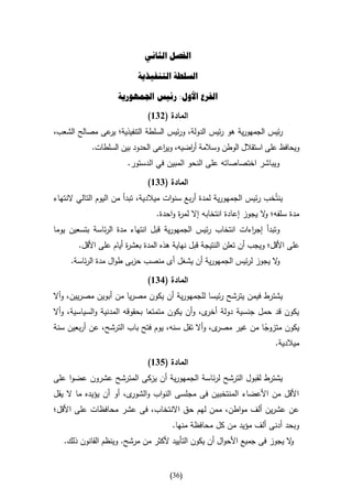 ‫الفصل الثاني‬

                           ‫السلطة التنفيذية‬

                     ‫الفرع األول: رئيس اجلمهورية‬

                              ‫المادة (246)‬
‫رئيس الجمهورية هو رئيس الدولة، ورئيس السلطة التنفيذية؛ عى مصالح الشعب،‬
              ‫ير‬
            ‫ويحافظ على استقالل الوطن وسالمة أ اضيه، وي اعى الحدود بين السلطات.‬
                                  ‫ر‬        ‫ر‬
                        ‫ويباشر اختصاصاته على النحو المبين في الدستور.‬

                              ‫المادة (446)‬
‫ينتُخب رئيس الجمهورية لمدة أربع سنوات ميالدية، تبدأ من اليوم التالي النتهاء‬
                                    ‫مدة سلفه؛ ال يجوز إعادة انتخابه إال ة واحدة.‬
                                           ‫لمر‬                       ‫و‬
‫وتبدأ إج اءات انتخاب رئيس الجمهورية قبل انتهاء مدة الرئاسة بتسعين يوما‬
                                                            ‫ر‬
        ‫على األقل؛ ويجب أن تعلن النتيجة قبل نهاية هذه المدة بعش ة أيام على األقل.‬
                        ‫ر‬
     ‫ال يجوز لرئيس الجمهورية أن يشغل أى منصب حزبى طوال مدة الرئاسة.‬
                                                                  ‫و‬

                              ‫المادة (146)‬
‫يشت رط فيمن يترشح رئيسا للجمهورية أن يكون مصريا من أبوين مصريين، وأال‬
‫يكون قد حمل جنسية دولة ى، وأن يكون متمتعا بحقوقه المدنية والسياسية، وأال‬
                                                 ‫أخر‬
‫ى، وأال تقل سنه، يوم فتح باب الترشح، عن أربعين سنة‬‫يكون متزوجا من غير مصر‬
                                                              ‫ا‬
                                                                 ‫ميالدية.‬

                              ‫المادة (546)‬
‫يشترط لقبول الترشح لرئاسة الجمهورية أن يزكى المترشح عشرون عضوا على‬
‫األقل من األعضاء المنتخبين فى مجلسى النواب و ى، أو أن يؤيده ما ال يقل‬
                        ‫الشور‬
‫عن عشرين ألف مواطن، ممن لهم حق االنتخاب، فى عشر محافظات على األقل؛‬
                                       ‫وبحد أدنى ألف مؤيد من كل محافظة منها.‬
   ‫ال يجوز فى جميع األحوال أن يكون التأييد ألكثر من مرشح. وينظم القانون ذلك.‬
                                                                           ‫و‬


                                      ‫(63)‬
 
