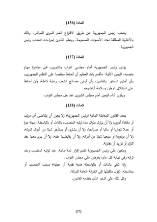 ‫المادة (146)‬

‫ى المباشر، وذلك‬‫ينتخب رئيس الجمهورية عن طريق االقت اع العام السر‬
                           ‫ر‬
‫باألغلبية المطلقة لعدد األصوات الصحيحة. وينظم القانون إج اءات انتخاب رئيس‬
               ‫ر‬
                                                                       ‫الجمهورية.‬

                             ‫المادة (746)‬

‫يؤدى رئيس الجمهورية أمام مجلسى النواب و ى، قبل مباش ة مهام‬
     ‫ر‬            ‫الشور‬
‫ى،‬‫منصبه، اليمين اآلتية: « أقسم باهلل العظيم أن أحافظ مخلصا على النظام الجمهور‬
‫وأن أحترم الدستور والقانون، وأن عى مصالح الشعب عاية كاملة، وأن أحافظ‬
                     ‫ر‬              ‫أر‬
                                            ‫على استقالل الوطن وسالمة أ اضيه».‬
                                                 ‫ر‬
             ‫ى عند حل مجلس النواب.‬‫ويكون أداء اليمين أمام مجلس الشور‬

                             ‫المادة (846)‬

‫يحدد القانون المعاملة المالية لرئيس الجمهورية؛ ال يجوز أن يتقاضى أى مرتب‬
                        ‫و‬
‫أو مكافأة ى، ال أن ي اول طوال مدة توليه المنصب، بالذات أو بالواسطة، مهنة ح ة‬
‫ر‬                                                     ‫ز‬       ‫أخر و‬
‫ى أو يستأجر شيئا من أموال الدولة،‬‫أو عمال تجاريا أو ماليا أو صناعيا، ال أن يشتر‬
                                          ‫و‬
‫ها أو يبيعها شيئا من أمواله، ال أن يقايضها عليه، ال أن يبرم معها عقد‬
                  ‫و‬                   ‫و‬                            ‫ال أن يؤجر‬
                                                                            ‫و‬
                                                         ‫الت ام أو توريد أو مقاولة.‬
                                                                              ‫ز‬
‫ويتعين على رئيس الجمهورية تقديم إق ار ذمة مالية، عند توليه المنصب وعند‬
                                  ‫ر‬
                            ‫تركه وفى نهاية كل عام؛ يعرض على مجلس النواب.‬
‫واذا تلقى بالذات أو بالواسطة هدية نقدية أو عينية؛ بسبب المنصب أو‬
                                ‫بمناسبته، تؤول ملكيتها إلى الخ انة العامة للدولة.‬
                                                 ‫ز‬
                                  ‫وكل ذلك على النحو الذى ينظمه القانون.‬




                                     ‫(73)‬
 