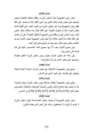 ‫المادة (946)‬
‫يختار رئيس الجمهورية رئيسا لمجلس الوز اء، ويكلفه بتشكيل الحكومة وعرض‬
                                ‫ر‬              ‫ا‬
‫برنامجها على مجلس النواب خالل ثالثين يوما على األكثر؛ فإذا لم تحصل على الثقة‬
‫يكلف رئيس الجمهورية رئيسا آخر لمجلس الوز اء من الحزب الحائز على أكثرية مقاعد‬
                                  ‫ر‬
‫مجلس النواب؛ فإذا لم تحصل حكومته على الثقة خالل مدة مماثلة، يختار مجلس‬
‫النواب رئيسا لمجلس الوز اء ويكلفه رئيس الجمهورية بتشكيل الحكومة، على أن تحصل‬
                                                   ‫ر‬
‫على الثقة خالل مدة ى مماثلة، واال يحل رئيس الجمهورية مجلس النواب، ويدعو‬
                                                    ‫أخر‬
                ‫النتخاب مجلس جديد خالل ستين يوما من تاريخ صدور ق ار الحل.‬
                       ‫ر‬
‫ع المدد المنصوص عليها فى هذه‬‫وفى جميع األحوال يجب أال يزيد مجمو‬
                                                        ‫المادة على تسعين يوما.‬
‫وفى حالة حل مجلس النواب، يعرض رئيس مجلس الوز اء تشكيل حكومته‬
              ‫ر‬
                                ‫وبرنامجها على مجلس النواب فى أول اجتماع له.‬

                              ‫المادة (316)‬
‫يضع رئيس الجمهورية، باالشت اك مع مجلس الوز اء، السياسة العامة للدولة،‬
                         ‫ر‬               ‫ر‬
                            ‫ويشرفان على تنفيذها، على النحو المبين فى الدستور.‬

                              ‫المادة (616)‬
‫يتولى رئيس الجمهورية سلطاته بواسطة رئيس مجلس الوز اء ونوابه والوز اء؛‬
  ‫ر‬               ‫ر‬
‫عدا ما يتصل منها بالدفاع واألمن القومى والسياسة الخارجية، والسلطات المنصوص‬
    ‫عليها بالمواد (930)، (540)، (640)، (740)، (840)، (940) من الدستور.‬

                              ‫المادة (216)‬
‫يجوز لرئيس الجمهورية أن يفوض بعض اختصاصاته لرئيس مجلس الوز اء‬
 ‫ر‬
          ‫أو لنوابه أو للوز اء أو للمحافظين؛ وذلك على النحو الذى ينظمه القانون.‬
                                                            ‫ر‬




                                     ‫(83)‬
 