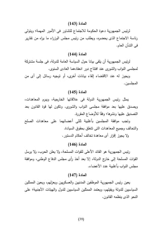 ‫المادة (416)‬
‫لرئيس الجمهورية دعوة الحكومة لالجتماع للتشاور فى األمور المهمة؛ ويتولى‬
‫رئاسة االجتماع الذى يحض ه، ويطلب من رئيس مجلس الوز اء ما ي اه من تقارير‬
           ‫ر‬       ‫ر‬                          ‫ر‬
                                                                 ‫فى الشأن العام.‬

                              ‫المادة (116)‬
‫لرئيس الجمهورية أن يلقى بيانا حول السياسة العامة للدولة، فى جلسة مشتركة‬
                ‫لمجلسى النواب و ى عند افتتاح دور انعقادهما العادى السنوى.‬
                                                         ‫الشور‬
‫ويجوز له عند االقتضاء إلقاء بيانات ى، أو توجيه رسائل إلى أى من‬
                           ‫أخر‬
                                                                      ‫المجلسين.‬

                              ‫المادة (516)‬
‫يمثل رئيس الجمهورية الدولة فى عالقاتها ال جية، ويبرم المعاهدات،‬
                     ‫خار‬
‫ويصدق عليها بعد موافقة مجلسى النواب و ى. وتكون لها قوة القانون بعد‬
                            ‫الشور‬
                           ‫ها؛ وفقاا لألوضاع المقر ة.‬
                            ‫ر‬                       ‫التصديق عليها ونشر‬
‫وتجب موافقة المجلسين بأغلبية ثلثى أعضائهما على معاهدات الصلح‬
                           ‫والتحالف وجميع المعاهدات التى تتعلق بحقوق السيادة.‬
                          ‫ال يجوز إق ار أى معاهدة تخالف أحكام الدستور.‬
                                                          ‫ر‬          ‫و‬

                              ‫المادة (116)‬
‫رئيس الجمهورية هو القائد األعلى للقوات المسلحة، ال يعلن الحرب، ال يرسل‬
      ‫و‬              ‫و‬
‫القوات المسلحة إلى ج الدولة، إال بعد أخذ أى مجلس الدفاع الوطنى، وموافقة‬
                             ‫ر‬                      ‫خار‬
                                             ‫مجلس النواب بأغلبية عدد األعضاء.‬

                              ‫المادة (716)‬
‫يعين رئيس الجمهورية الموظفين المدنيين والعسكريين ويعزلهم، ويعين الممثلين‬
‫السياسيين للدولة ويقيلهم، ويعتمد الممثلين السياسيين للدول والهيئات األجنبية؛ على‬
                                                      ‫النحو الذى ينظمه القانون.‬




                                      ‫(93)‬
 