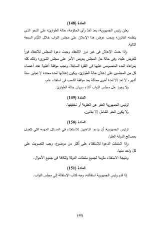 ‫المادة (816)‬
‫يعلن رئيس الجمهورية، بعد أخذ أى الحكومة، حالة الطو ئ؛ على النحو الذى‬
                 ‫ار‬                   ‫ر‬
‫ينظمه القانون؛ ويجب عرض هذا اإلعالن على مجلس النواب خالل األيام السبعة‬
                                                                            ‫التالية.‬
‫واذا حدث اإلعالن فى غير دور االنعقاد وجبت دعوة المجلس لالنعقاد فور‬
‫ا‬
‫ى؛ وذلك كله‬‫للعرض عليه، وفى حالة حل المجلس يعرض األمر على مجلس الشور‬
‫بم اعاة المدة المنصوص عليها فى الفق ة السابقة. وتجب موافقة أغلبية عدد أعضاء‬
                                      ‫ر‬                                ‫ر‬
‫كل من المجلسين على إعالن حالة الطو ئ، ويكون إعالنها لمدة محددة ال تجاوز ستة‬
                                        ‫ار‬
             ‫أشهر، ال تمد إال لمدة ى مماثلة بعد موافقة الشعب فى استفتاء عام.‬
                                                      ‫أخر‬
                     ‫ال يجوز حل مجلس النواب أثناء سريان حالة الطو ئ.‬
                       ‫ار‬                                          ‫و‬

                             ‫المادة (916)‬
                            ‫لرئيس الجمهورية العفو عن العقوبة أو تخفيفها.‬
                                           ‫ال يكون العفو الشامل إال بقانون.‬
                                                                          ‫و‬

                             ‫المادة (356)‬
‫لرئيس الجمهورية أن يدعو الناخبين لالستفتاء فى المسائل المهمة التى تتصل‬
                                                            ‫بمصالح الدولة العليا.‬
‫ع، وجب التصويت على‬‫واذا اشتملت الدعوة لالستفتاء على أكثر من موضو‬
                                                                  ‫كل واحد منها.‬
     ‫ونتيجة االستفتاء ملزمة لجميع سلطات الدولة وللكافة فى جميع األحوال.‬

                             ‫المادة (656)‬
     ‫إذا قدم رئيس الجمهورية استقالته، وجه كتاب االستقالة إلى مجلس النواب.‬




                                    ‫(14)‬
 
