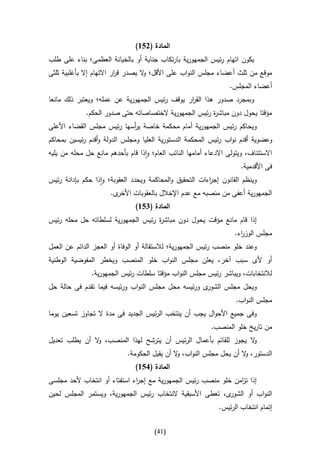 ‫المادة (256)‬
‫يكون اتهام رئيس الجمهورية بارتكاب جناية أو بالخيانة العظمى؛ بناء على طلب‬
‫موقع من ثلث أعضاء مجلس النواب على األقل؛ ال يصدر ق ار االتهام إال بأغلبية ثلثى‬
                          ‫ر‬         ‫و‬
                                                                   ‫أعضاء المجلس.‬
‫وبمجرد صدور هذا الق ار يوقف رئيس الجمهورية عن عمله؛ ويعتبر ذلك مانعا‬
                                               ‫ر‬
             ‫مؤقتا يحول دون مباش ة رئيس الجمهورية الختصاصاته حتى صدور الحكم.‬
                                                       ‫ر‬
‫ويحاكم رئيس الجمهورية أمام محكمة خاصة ي أسها رئيس مجلس القضاء األعلى‬
                           ‫ر‬
‫وعضوية أقدم نواب رئيس المحكمة الدستورية العليا ومجلس الدولة وأقدم رئيسين بمحاكم‬
‫االستئناف، ويتولى االدعاء أمامها النائب العام؛ واذا قام بأحدهم مانع حل محله من يليه‬
                                                                       ‫فى األقدمية.‬
‫وينظم القانون إج اءات التحقيق والمحاكمة ويحدد العقوبة؛ واذا حكم بإدانة رئيس‬
                                                         ‫ر‬
                       ‫ى.‬‫الجمهورية أعفى من منصبه مع عدم اإلخالل بالعقوبات األخر‬
                                ‫المادة (456)‬
‫إذا قام مانع مؤقت يحول دون مباش ة رئيس الجمهورية لسلطاته حل محله رئيس‬
                                    ‫ر‬
                                                                     ‫مجلس الوز اء.‬
                                                                       ‫ر‬
‫وعند خلو منصب رئيس الجمهورية؛ لالستقالة أو الوفاة أو العجز الدائم عن العمل‬
‫أو ألى سبب آخر، يعلن مجلس النواب خلو المنصب ويخطر المفوضية الوطنية‬
               ‫لالنتخابات، ويباشر رئيس مجلس النواب مؤقتا سلطات رئيس الجمهورية.‬
‫ى ورئيسه محل مجلس النواب ورئيسه فيما تقدم فى حالة حل‬‫ويحل مجلس الشور‬
                                                                     ‫مجلس النواب.‬
‫وفى جميع األحوال يجب أن ينتخب الرئيس الجديد فى مدة ال تجاوز تسعين يوما‬
                                                            ‫من تاريخ خلو المنصب.‬
‫ال يجوز للقائم بأعمال الرئيس أن يترشح لهذا المنصب، ال أن يطلب تعديل‬
               ‫و‬                                                  ‫و‬
                             ‫الدستور، ال أن يحل مجلس النواب، ال أن يقيل الحكومة.‬
                                               ‫و‬                      ‫و‬
                                ‫المادة (156)‬
‫إذا ت امن خلو منصب رئيس الجمهورية مع إج اء استفتاء أو انتخاب ألحد مجلسى‬
                              ‫ر‬                                 ‫ز‬
‫ى، تعطى األسبقية النتخاب رئيس الجمهورية، ويستمر المجلس لحين‬‫النواب أو الشور‬
                                                               ‫إتمام انتخاب الرئيس.‬


                                       ‫(04)‬
 