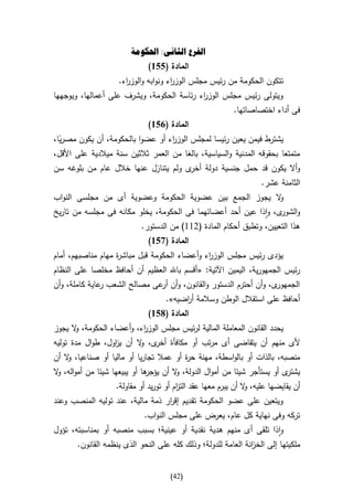 ‫الفرع الثانى: احلكومة‬
                              ‫المادة (556)‬
                    ‫تتكون الحكومة من رئيس مجلس الوز اء ونوابه والوز اء.‬
                      ‫ر‬               ‫ر‬
‫ويتولى رئيس مجلس الوز اء رئاسة الحكومة، ويشرف على أعمالها، ويوجهها‬
                                           ‫ر‬
                                                           ‫فى أداء اختصاصاتها.‬
                              ‫المادة (156)‬
‫يشترط فيمن يعين رئيسا لمجلس الوز اء أو عضوا بالحكومة، أن يكون مصريا،‬
  ‫ا‬                               ‫ر‬
‫متمتعا بحقوقه المدنية والسياسية، بالغا من العمر ثالثين سنة ميالدية على األقل،‬
‫وأال يكون قد حمل جنسية دولة ى ولم يتنازل عنها خالل عام من بلوغه سن‬
                                      ‫أخر‬
                                                                    ‫الثامنة عشر.‬
‫ال يجوز الجمع بين عضوية الحكومة وعضوية أى من مجلسى النواب‬
                                                        ‫و‬
‫و ى، واذا عين أحد أعضائهما فى الحكومة، يخلو مكانه فى مجلسه من تاريخ‬
                                                                 ‫الشور‬
                           ‫هذا التعيين، وتطبق أحكام المادة (200) من الدستور.‬
                              ‫المادة (756)‬
‫يؤدى رئيس مجلس الوز اء وأعضاء الحكومة قبل مباش ة مهام مناصبهم، أمام‬
                   ‫ر‬                          ‫ر‬
‫رئيس الجمهورية، اليمين اآلتية: «أقسم باهلل العظيم أن أحافظ مخلصا على النظام‬
‫ى، وأن أحترم الدستور والقانون، وأن عى مصالح الشعب عاية كاملة، وأن‬
               ‫ر‬              ‫أر‬                                 ‫الجمهور‬
                                    ‫أحافظ على استقالل الوطن وسالمة أ اضيه».‬
                                         ‫ر‬
                              ‫المادة (856)‬
‫يحدد القانون المعاملة المالية لرئيس مجلس الوزرء، وأعضاء الحكومة، ال يجوز‬
      ‫و‬                   ‫ا‬
‫ألى منهم أن يتقاضى أى مرتب أو مكافأة ى، ال أن ي اول، طوال مدة توليه‬
                  ‫ز‬       ‫أخر و‬
‫منصبه، بالذات أو بالواسطة، مهنة ح ة أو عمال تجاريا أو ماليا أو صناعيا، ال أن‬
    ‫و‬                                    ‫ر‬
‫ها أو يبيعها شيئا من أمواله، ال‬
 ‫و‬                            ‫ى أو يستأجر شيئا من أموال الدولة، ال أن يؤجر‬
                                       ‫و‬                                  ‫يشتر‬
                   ‫أن يقايضها عليه، ال أن يبرم معها عقد الت ام أو توريد أو مقاولة.‬
                                        ‫ز‬                       ‫و‬
‫ويتعين على عضو الحكومة تقديم إق ار ذمة مالية، عند توليه المنصب وعند‬
                                  ‫ر‬
                            ‫تركه وفى نهاية كل عام، يعرض على مجلس النواب.‬
‫واذا تلقى أى منهم هدية نقدية أو عينية؛ بسبب منصبه أو بمناسبته، تؤول‬
       ‫ملكيتها إلى الخ انة العامة للدولة؛ وذلك كله على النحو الذى ينظمه القانون.‬
                                                               ‫ز‬


                                     ‫(24)‬
 