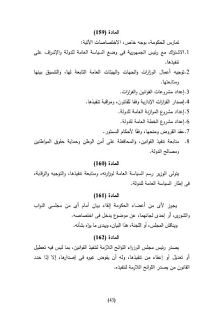 ‫المادة (956)‬
                        ‫تمارس الحكومة، بوجه خاص، االختصاصات اآلتية:‬
‫0. االشت اك مع رئيس الجمهورية فى وضع السياسة العامة للدولة واإلش اف على‬
     ‫ر‬                                                       ‫ر‬
                                                                       ‫تنفيذها.‬
‫2. توجيه أعمال الوز ات والجهات والهيئات العامة التابعة لها، والتنسيق بينها‬
                                                     ‫ار‬
                                                                    ‫ومتابعتها.‬
                                              ‫3. إعداد مشروعات القوانين والقر ات.‬
                                                ‫ار‬
                          ‫4. إصدار القر ات اإلدارية وفقا للقانون، وم اقبة تنفيذها.‬
                                      ‫ر‬                            ‫ار‬
                                              ‫ع الموازنة العامة للدولة.‬‫5. إعداد مشرو‬
                                               ‫ع الخطة العامة للدولة.‬‫6. إعداد مشرو‬
                              ‫7. عقد القروض ومنحها، وفقاا ألحكام الدستور.‬
‫8. متابعة تنفيذ القوانين، والمحافظة على أمن الوطن وحماية حقوق المواطنين‬
                                                              ‫ومصالح الدولة.‬

                               ‫المادة (316)‬
‫يتولى الوزير رسم السياسة العامة لوزرته، ومتابعة تنفيذها، والتوجيه والرقابة،‬
                                        ‫ا‬
                                                    ‫فى إطار السياسة العامة للدولة.‬

                               ‫المادة (616)‬
‫يجوز ألى من أعضاء الحكومة إلقاء بيان أمام أى من مجلسى النواب‬
                   ‫ع يدخل فى اختصاصه.‬‫و ى، أو إحدى لجانهما، عن موضو‬
                                                                ‫الشور‬
                    ‫ويناقش المجلس، أو اللجنة، هذا البيان، ويبدى ما ي اه بشأنه.‬
                            ‫ر‬

                               ‫المادة (216)‬
‫يصدر رئيس مجلس الوز اء اللوائح الالزمة لتنفيذ القوانين، بما ليس فيه تعطيل‬
                                                    ‫ر‬
‫ها، إال إذا حدد‬
              ‫أو تعديل أو إعفاء من تنفيذها، وله أن يفوض غي ه فى إصدار‬
                       ‫ر‬
                                          ‫القانون من يصدر اللوائح الالزمة لتنفيذه.‬




                                       ‫(34)‬
 