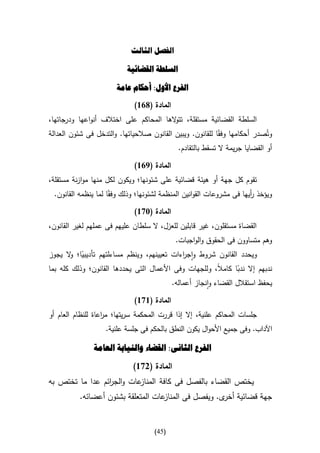 ‫الفصل الثالث‬

                           ‫السلطة القضائية‬

                       ‫الفرع األول: أحكام عامة‬

                             ‫المادة (816)‬
‫السلطة القضائية مستقلة، تت الها المحاكم على اختالف أنواعها ودرجاتها،‬
                                        ‫و‬
‫وتُصدر أحكامها وفقاا للقانون. ويبين القانون صالحياتها. والتدخل فى شئون العدالة‬
                                            ‫أو القضايا جريمة ال تسقط بالتقادم.‬

                             ‫المادة (916)‬
‫تقوم كل جهة أو هيئة قضائية على شئونها؛ ويكون لكل منها موازنة مستقلة،‬
 ‫ويؤخذ أيها فى مشروعات القوانين المنظمة لشئونها؛ وذلك وفقاا لما ينظمه القانون.‬
                                                                       ‫ر‬

                             ‫المادة (376)‬
‫القضاة مستقلون، غير قابلين للعزل، ال سلطان عليهم فى عملهم لغير القانون،‬
                                             ‫وهم متساوون فى الحقوق والواجبات.‬
‫ويحدد القانون شروط واج اءات تعيينهم، وينظم مساءلتهم تأديبيا؛ ال يجوز‬
       ‫ا و‬                                  ‫ر‬
‫ندبهم إال ندبا كامال، وللجهات وفى األعمال التى يحددها القانون؛ وذلك كله بما‬
                                                       ‫ا‬      ‫ا‬
                                            ‫يحفظ استقالل القضاء وانجاز أعماله.‬

                             ‫المادة (676)‬
‫جلسات المحاكم علنية، إال إذا قررت المحكمة سريتها؛ م اعاة للنظام العام أو‬
                   ‫ر‬
                   ‫اآلداب. وفى جميع األحوال يكون النطق بالحكم فى جلسة علنية.‬

               ‫الفرع الثانى: القضاء والنيابة العامة‬

                             ‫المادة (276)‬
‫عات والج ائم عدا ما تختص به‬
                 ‫ر‬         ‫يختص القضاء بالفصل فى كافة المناز‬
          ‫عات المتعلقة بشئون أعضائه.‬‫جهة قضائية ى. ويفصل فى المناز‬
                                                      ‫أخر‬


                                     ‫(54)‬
 