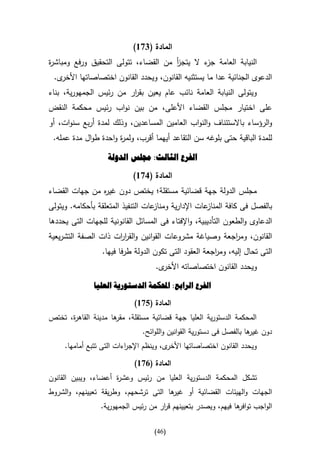 ‫المادة (476)‬
‫النيابة العامة ء ال يتجز من القضاء، تتولى التحقيق ورفع ومباش ة‬
‫ر‬                                     ‫أ‬       ‫جز‬
 ‫ى.‬‫الدعوى الجنائية عدا ما يستثنيه القانون، ويحدد القانون اختصاصاتها األخر‬
‫ويتولى النيابة العامة نائب عام يعين بق ار من رئيس الجمهورية، بناء‬
                         ‫ر‬
‫على اختيار مجلس القضاء األعلى، من بين نواب رئيس محكمة النقض‬
‫والرؤساء باالستئناف والنواب العامين المساعدين، وذلك لمدة أربع سنوات، أو‬
 ‫للمدة الباقية حتى بلوغه سن التقاعد أيهما أقرب، ولم ة واحدة طوال مدة عمله.‬
                      ‫ر‬

                   ‫الفرع الثالث: جملس الدولة‬
                            ‫المادة (176)‬
‫مجلس الدولة جهة قضائية مستقلة؛ يختص دون غي ه من جهات القضاء‬
               ‫ر‬
‫عات اإلدارية وم عات التنفيذ المتعلقة بأحكامه. ويتولى‬
                                    ‫ناز‬             ‫بالفصل فى كافة المناز‬
‫الدعاوى والطعون التأديبية، واإلفتاء فى المسائل القانونية للجهات التى يحددها‬
‫القانون، وم اجعة وصياغة مشروعات القوانين والقر ات ذات الصفة التشريعية‬
                     ‫ار‬                                 ‫ر‬
                  ‫التى تحال إليه، وم اجعة العقود التى تكون الدولة طرفا فيها.‬
                                                        ‫ر‬
                                    ‫ى.‬‫ويحدد القانون اختصاصاته األخر‬

               ‫الفرع الرابع: احملكمة الدستورية العليا‬

                             ‫المادة (576)‬
‫المحكمة الدستورية العليا جهة قضائية مستقلة، ها مدينة القاه ة، تختص‬
      ‫ر‬              ‫مقر‬
                               ‫دون ها بالفصل فى دستورية القوانين واللوائح.‬
                                                                     ‫غير‬
     ‫ى، وينظم اإلج اءات التى تتبع أمامها.‬
                          ‫ر‬              ‫ويحدد القانون اختصاصاتها األخر‬

                             ‫المادة (176)‬
‫تشكل المحكمة الدستورية العليا من رئيس و ة أعضاء، ويبين القانون‬
                     ‫عشر‬
‫ها التى ترشحهم، وطريقة تعيينهم، والشروط‬
                                      ‫الجهات والهيئات القضائية أو غير‬
                 ‫الواجب تو ها فيهم، ويصدر بتعيينهم ق ار من رئيس الجمهورية.‬
                                     ‫ر‬                         ‫افر‬

                                   ‫(64)‬
 