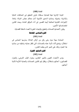 ‫المادة (386)‬
‫النيابة اإلدارية هيئة قضائية مستقلة، تتولى التحقيق فى المخالفات المالية‬
‫واإلدارية، وتحريك ومباش ة الدعوى التأديبية أمام محاكم مجلس الدولة، واتخاذ‬
                                                ‫ر‬
‫اإلج اءات القانونية لمعالجة أوجه القصور فى أداء الم افق العامة، ويحدد القانون‬
                        ‫ر‬                                              ‫ر‬
                                                          ‫ى.‬‫اختصاصاتها األخر‬
   ‫ويكون ألعضائها الضمانات والحقوق والواجبات المقر ة ألعضاء السلطة القضائية.‬
                           ‫ر‬
                        ‫الفرع السادس: احملاماة‬
                              ‫المادة (686)‬
‫المحاماة مهنة ح ة، وهى ركن من أركان العدالة، يمارسها المحامى فى‬
                                              ‫ر‬
‫استقالل، ويتمتع أثناء تأدية عمله بالضمانات التى تكفل حمايته وتمكينه من مباش ة‬
‫ر‬
                                ‫هذا العمل؛ وذلك على النحو الذى ينظمه القانون.‬
                         ‫الفرع السابع: اخلرباء‬
                              ‫المادة (286)‬
‫عى، والخب اء‬
 ‫ر‬          ‫ى، وخب اء الطب الشر‬
                       ‫ر‬       ‫يؤدى األعضاء الفنيون بالشهر العقار‬
‫القضائيون، أعمالهم باستقالل، ويكفل لهم القانون الضمانات والحماية الالزمة لتأدية‬
                                                                       ‫أعمالهم.‬




                                     ‫(84)‬
 