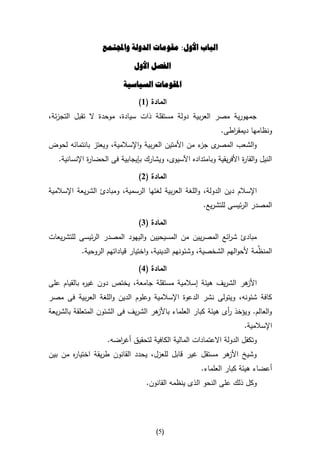 ‫الباب األول: مقومات الدولة واجملتمع‬

                               ‫الفصل األول‬

                           ‫املقومات السياسية‬

                                 ‫المادة (6)‬
‫جمهورية مصر العربية دولة مستقلة ذات سيادة، موحدة ال تقبل التجزئة،‬
                                                               ‫ونظامها ديمق اطى.‬
                                                                  ‫ر‬
‫ى ء من األمتين العربية واإلسالمية، ويعتز بانتمائه لحوض‬
                                                   ‫والشعب المصر جز‬
   ‫النيل والقا ة األفريقية وبامتداده اآلسيوى، ويشارك بإيجابية فى الحضا ة اإلنسانية.‬
              ‫ر‬                                                       ‫ر‬

                                 ‫المادة (2)‬
‫اإلسالم دين الدولة، واللغة العربية لغتها الرسمية، ومبادئ الشريعة اإلسالمية‬
                                                         ‫المصدر الرئيسى للتشريع.‬

                                 ‫المادة (4)‬
‫مبادئ ش ائع المصريين من المسيحيين واليهود المصدر الرئيسى للتشريعات‬
                                                         ‫ر‬
                                                                          ‫ِّ‬
           ‫المنظمة ألحوالهم الشخصية، وشئونهم الدينية، واختيار قياداتهم الروحية.‬

                                 ‫المادة (1)‬
‫هر الشريف هيئة إسالمية مستقلة جامعة، يختص دون غي ه بالقيام على‬
            ‫ر‬                                                ‫األز‬
‫كافة شئونه، ويتولى نشر الدعوة اإلسالمية وعلوم الدين واللغة العربية فى مصر‬
‫هر الشريف فى الشئون المتعلقة بالشريعة‬
                                    ‫والعالم. ويؤخذ أى هيئة كبار العلماء باألز‬
                                                             ‫ر‬
                                                                        ‫اإلسالمية.‬
                     ‫وتكفل الدولة االعتمادات المالية الكافية لتحقيق أغ اضه.‬
                        ‫ر‬
‫وشيخ هر مستقل غير قابل للعزل، يحدد القانون طريقة اختيا ه من بين‬
       ‫ر‬                                                 ‫األز‬
                                                        ‫أعضاء هيئة كبار العلماء.‬
                                   ‫وكل ذلك على النحو الذى ينظمه القانون.‬




                                       ‫(5)‬
 