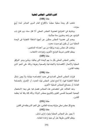 ‫الفرع الثانى: اجملالس احمللية‬
                              ‫مادة (886)‬
‫ى المباشر لمدة أربع‬‫تنتخب كل وحدة محلية مجلسا باالقت اع العام السر‬
                               ‫ر‬         ‫ا‬
                                                               ‫سنوات.‬
‫ويشترط فى المترشح لعضوية المجلس المحلى أال تقل سنه، يوم فتح باب‬
                                        ‫الترشح، عن واحد وعشرين سنة ميالدية.‬
‫ويضم إلى عضوية المجلس ممثلون عن أجه ة السلطة التنفيذية فى الوحدة‬
                           ‫ز‬
                                        ‫المحلية دون أن يكون لهم صوت معدود.‬
               ‫وينتخب كل مجلس رئيسه ووكيله من بين أعضائه المنتخبين.‬
                  ‫ى، واج اءات االنتخاب.‬
                               ‫ر‬       ‫وينظم القانون شروط الترشح األخر‬
                              ‫مادة (986)‬
‫يختص المجلس المحلى بكل ما يهم الوحدة التى يمثلها، وينشئ ويدير الم افق‬
  ‫ر‬
‫ها؛ وذلك على النحو الذى‬
                      ‫المحلية واألعمال االقتصادية واالجتماعية والصحية وغير‬
                                                                 ‫ينظمه القانون.‬
                              ‫مادة (396)‬
‫قر ات المجلس المحلى الصاد ة فى حدود اختصاصه نهائية، ال يجوز تدخل‬
 ‫ّ‬         ‫و‬                         ‫ر‬                      ‫ار‬
‫السلطة التنفيذية فيها، إال لمنع تجاوز المجلس لهذه الحدود، أو اإلض ار بالمصلحة‬
          ‫ر‬
                                   ‫ى.‬‫العامة، أو بمصالح المجالس المحلية األخر‬
‫وعند الخالف على اختصاص هذه المجالس تفصل فيه على وجه االستعجال‬
‫الجمعية العمومية لقسمى الفتوى والتشريع بمجلس الدولة؛ وذلك كله وفقا لما ينظمه‬
                                                                        ‫القانون.‬
                              ‫مادة (696)‬
  ‫يضع كل مجلس محلى موا نته وحسابه الختامى، على النحو الذى ينظمه فى القانون‬
                                                    ‫ز‬
                              ‫مادة (296)‬
                         ‫ال يجوز حل المجالس المحلية بإج اء ى شامل.‬
                                ‫ر إدار‬
                          ‫وينظم القانون طريقة حل أى منها واعادة انتخابه.‬

                                     ‫(15)‬
 