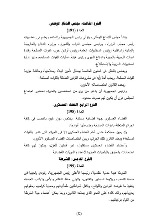 ‫الفرع الثالث: جملس الدفاع الوطىن‬
                                ‫المادة (796)‬
‫ينشأ مجلس للدفاع الوطنى، يتولى رئيس الجمهورية رئاسته، ويضم فى عضويته‬
‫رئيس مجلس الوز اء، ورئيسى مجلسى النواب و ى، ووز اء الدفاع والخارجية‬
                  ‫ر‬       ‫الشور‬                    ‫ر‬
‫والمالية والداخلية ورئيس المخاب ات العامة ورئيس أركان حرب القوات المسلحة وقادة‬
                                             ‫ر‬
‫القوات البحرية والجوية والدفاع الجوى ورئيس هيئة عمليات القوات المسلحة ومدير إدا ة‬
‫ر‬
                                                      ‫المخاب ات الحربية واالستطالع.‬
                                                                           ‫ر‬
‫ويختص بالنظر فى الشئون الخاصة بوسائل تأمين البالد وسالمتها، ومناقشة موازنة‬
           ‫القوات المسلحة، ويجب أخذ أيه فى مشروعات القوانين المتعلقة بالقوات المسلحة.‬
                                                           ‫ر‬
                                          ‫ى.‬‫ويحدد القانون اختصاصاته األخر‬
‫ولرئيس الجمهورية أن يدعو من ى من المختصين والخب اء لحضور اجتماع‬
              ‫ر‬                    ‫ير‬
                                            ‫المجلس دون أن يكون لهم صوت معدود.‬
                      ‫الفرع الرابع: القضاء العسكرى‬
                                ‫المادة (896)‬
‫ى جهة قضائية مستقلة، يختص دون غي ه بالفصل فى كافة‬
               ‫ر‬                                 ‫القضاء العسكر‬
                                  ‫الج ائم المتعلقة بالقوات المسلحة وضباطها وأف ادها.‬
                                      ‫ر‬                                        ‫ر‬
‫ى إال فى الج ائم التى تضر بالقوات‬
                   ‫ر‬             ‫ال يجوز محاكمة مدنى أمام القضاء العسكر‬
                                                                      ‫و‬
      ‫ى.‬‫ى األخر‬‫المسلحة؛ ويحدد القانون تلك الج ائم، ويبين اختصاصات القضاء العسكر‬
                                               ‫ر‬
‫ى مستقلون، غير قابلين للعزل، ويكون لهم كافة‬‫وأعضاء القضاء العسكر‬
                    ‫الضمانات والحقوق والواجبات المقر ة ألعضاء الجهات القضائية.‬
                                            ‫ر‬
                          ‫الفرع اخلامس: الشرطة‬
                                ‫المادة (996)‬
‫الشرطة هيئة مدنية نظامية، رئيسها األعلى رئيس الجمهورية، وتؤدى واجبها فى‬
‫خدمة الشعب، و الؤها للدستور والقانون، وتتولى حفظ النظام واألمن واآلداب العامة،‬
                                                               ‫و‬
‫وتنفيذ ما تفرضه القوانين واللوائح، وتكفل للمواطنين طمأنينتهم وحماية ك امتهم وحقوقهم‬
            ‫ر‬
‫وحرياتهم، وذلك كله؛ على النحو الذى ينظمه القانون، وبما يمكن أعضاء هيئة الشرطة‬
                                                                 ‫من القيام بواجباتهم.‬


                                        ‫(25)‬
 