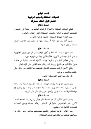 ‫الباب الرابع‬
                 ‫اهليئات املستقلة واألجهزة الرقابية‬
                     ‫الفصل األول: أحكام مشرتكة‬
                             ‫المادة (332)‬
‫تتمتع الهيئات المستقلة واألجه ة الرقابية، المنصوص عليها فى الدستور،‬
                                    ‫ز‬
          ‫بالشخصية االعتبارية العامة، والحياد، واالستقالل الفنى واإل ى والمالى.‬
                    ‫دار‬
                   ‫ى.‬‫ويحدد القانون الهيئات المستقلة واألجه ة الرقابية األخر‬
                                    ‫ز‬
‫ويتعين أخذ أى كل هيئة أو جهاز منها فى مشروعات القوانين واللوائح‬
                                                   ‫ر‬
                                                          ‫المتعلقة بمجال عملها.‬
                             ‫المادة (632)‬
‫تقدم تقارير الهيئات المستقلة واألجه ة الرقابية إلى كل من رئيس الجمهورية‬
                                  ‫ز‬
           ‫ها.‬‫ى، خالل ثالثين يوما من تاريخ صدور‬
                              ‫ا‬                ‫ومجلس النواب ومجلس الشور‬
‫ها، ويتخذ اإلج اء المناسب حيالها فى مدة ال‬
                          ‫ر‬              ‫وعلى مجلس النواب أن ينظر‬
     ‫تجاوز ستة أشهر من تاريخ ورودها إليه. وتنشر هذه التقارير على ال أى العام.‬
             ‫ر‬
‫وتبلغ األجه ة الرقابية سلطات التحقيق المختصة بما تكتشفه من دالئل على‬
                                                       ‫ز‬
                                                      ‫ارتكاب مخالفات أو ج ائم.‬
                                                         ‫ر‬
                                  ‫وكل ذلك على النحو الذى ينظمه القانون.‬
                             ‫المادة (232)‬
‫يعين رئيس الجمهورية رؤساء الهيئات المستقلة واألجه ة الرقابية بعد موافقة‬
                    ‫ز‬
‫ى، وذلك لمدة أربع سنوات قابلة للتجديد لم ة واحدة. ال يعزلون إال‬
            ‫و‬        ‫ر‬                                         ‫مجلس الشور‬
            ‫بموافقة أغلبية أعضاء المجلس، ويحظر عليهم ما يحظر على الوز اء.‬
              ‫ر‬                           ‫ُ‬
                            ‫المادة (432)‬
‫يصدر قانون بتشكيل كل هيئة مستقلة أو جهاز رقابى، يحدد االختصاصات‬
‫ى غير المنصوص عليها فى الدستور، ونظام عملها؛ ويمنح أعضاءها‬‫األخر‬
                                                 ‫الضمانات الالزمة ألداء عملهم.‬
‫ويبين القانون طريقة تعيينهم وترقيتهم ومساءلتهم وعزلهم، وغير ذلك من‬
                              ‫أوضاعهم الوظيفية بما يكفل لهم الحياد واالستقالل.‬


                                     ‫(35)‬
 