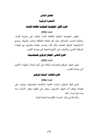 ‫الفصل الثانى‬

                          ‫األجهزة الرقابية‬

            ‫الفرع األول: املفوضية الوطنية ملكافحة الفساد‬

                             ‫المادة (132)‬
‫تختص المفوضية الوطنية لمكافحة الفساد بالعمل على محاربة الفساد،‬
‫ها، ووضع‬
       ‫ومعالجة تضارب المصالح، ونشر قيم الن اهة والشفافية وتحديد معايير‬
                                 ‫ز‬
‫االست اتيجية الوطنية الخاصة بذلك كله، وضمان تنفيذها بالتنسيق مع الهيئات‬
                                                                ‫ر‬
            ‫ى، واإلش اف على األجه ة المعنية التى يحددها القانون.‬
                                         ‫ز‬            ‫ر‬         ‫المستقلة األخر‬

              ‫الفرع الثانى: اجلهاز املركزى للمحاسبات‬

                             ‫المادة (532)‬
‫ى‬‫ى للمحاسبات الرقابة على أموال الدولة، والجهات األخر‬‫يتولى الجهاز المركز‬
                                                          ‫التى يحددها القانون.‬

                    ‫الفرع الثالث: البنك املركزى‬

                             ‫المادة (132)‬
‫ى السياسة النقدية واالئتمانية والمصرفية، ويشرف على‬‫يضع البنك المركز‬
‫تنفيذها، وي اقب أداء الجهاز المصرفى، ويعمل على تحقيق استق ار األسعار؛ وله‬
              ‫ر‬                                             ‫ر‬
                                                        ‫وحده حق إصدار النقد.‬
                      ‫وذلك كله فى إطار السياسة االقتصادية العامة للدولة.‬




                                    ‫(45)‬
 