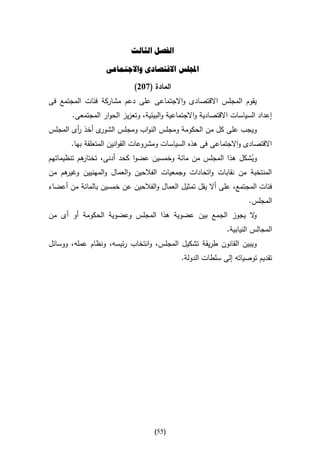 ‫الفصل الثالث‬

                   ‫اجمللس االقتصادى واالجتماعى‬

                             ‫المادة (732)‬
‫يقوم المجلس االقتصادى واالجتماعى على دعم مشاركة فئات المجتمع فى‬
       ‫إعداد السياسات االقتصادية واالجتماعية والبيئية، وتعزيز الحوار المجتمعى.‬
‫ى أخذ أى المجلس‬
        ‫ر‬      ‫ويجب على كل من الحكومة ومجلس النواب ومجلس الشور‬
       ‫االقتصادى واالجتماعى فى هذه السياسات ومشروعات القوانين المتعلقة بها.‬
‫هم تنظيماتهم‬
           ‫ويشكل هذا المجلس من مائة وخمسين عضوا كحد أدنى، تختار‬  ‫ُ‬
‫هم من‬ ‫المنتخبة من نقابات واتحادات وجمعيات الفالحين والعمال والمهنيين وغير‬
‫فئات المجتمع، على أال يقل تمثيل العمال والفالحين عن خمسين بالمائة من أعضاء‬
                                                                      ‫المجلس.‬
‫ال يجوز الجمع بين عضوية هذا المجلس وعضوية الحكومة أو أى من‬
                                                         ‫و‬
                                                              ‫المجالس النيابية.‬
‫ويبين القانون طريقة تشكيل المجلس، وانتخاب رئيسه، ونظام عمله، ووسائل‬
                                             ‫تقديم توصياته إلى سلطات الدولة.‬




                                    ‫(55)‬
 