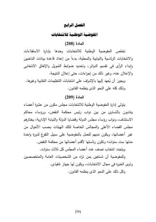 ‫الفصل الرابع‬

                   ‫املفوضية الوطنية لالنتخابات‬
                            ‫المادة (832)‬
‫تختص المفوضية الوطنية لالنتخابات وحدها بإدا ة االستفتاءات‬
            ‫ر‬
‫واالنتخابات الرئاسية والنيابية والمحلية، بدءا من إعداد قاعدة بيانات الناخبين‬
‫وابداء ال أى فى تقسيم الدوائر، وتحديد ضوابط التمويل واإلنفاق االنتخابى‬
                                                           ‫ر‬
                 ‫واإلعالن عنه، وغير ذلك من إج اءات، حتى إعالن النتيجة.‬
                                        ‫ر‬
 ‫ها.‬
   ‫ويجوز أن ُعهد إليها باإلش اف على انتخابات التنظيمات النقابية وغير‬
                                           ‫ر‬              ‫ي‬
                              ‫وذلك كله على النحو الذى ينظمه القانون.‬

                            ‫المادة (932)‬
‫يتولى إدا ة المفوضية الوطنية لالنتخابات مجلس مكون من عش ة أعضاء‬
      ‫ر‬                                             ‫ر‬
‫ينتدبون بالتساوى من بين نواب رئيس محكمة النقض، ورؤساء محاكم‬
‫هم‬
 ‫االستئناف، ونواب رؤساء مجلس الدولة وقضايا الدولة والنيابة اإلدارية، يختار‬
‫مجلس القضاء األعلى والمجالس الخاصة لتلك الهيئات بحسب األحوال من‬
‫غ لدو ة واحدة‬
      ‫ر‬     ‫غير أعضائها، ويكون ندبهم للعمل بالمفوضية على سبيل التفر‬
        ‫مدتها ست سنوات؛ وتكون رئاستها ألقدم أعضائها من محكمة النقض.‬
           ‫ويتجدد انتخاب نصف عدد أعضاء المجلس كل ثالث سنوات.‬
‫وللمفوضية أن تستعين بمن ت اه من الشخصيات العامة والمتخصصين‬
                               ‫ر‬
                  ‫وذوى الخب ة فى مجال االنتخابات، ويكون لها جهاز تنفيذى.‬
                                                             ‫ر‬
                              ‫وكل ذلك على النحو الذى ينظمه القانون.‬




                                    ‫(65)‬
 