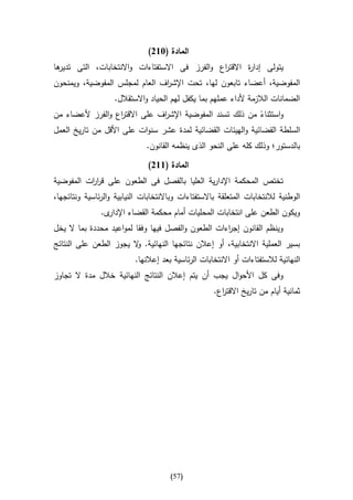 ‫المادة (362)‬
‫ها‬
 ‫يتولى إدا ة االقت اع والفرز فى االستفتاءات واالنتخابات، التى تدير‬
                                               ‫ر‬       ‫ر‬
‫المفوضية، أعضاء تابعون لها، تحت اإلش اف العام لمجلس المفوضية، ويمنحون‬
                               ‫ر‬
                    ‫الضمانات الالزمة ألداء عملهم بما يكفل لهم الحياد واالستقالل.‬
‫واستثناء من ذلك تسند المفوضية اإلش اف على االقت اع والفرز ألعضاء من‬
                    ‫ر‬           ‫ر‬                             ‫ا‬
‫السلطة القضائية والهيئات القضائية لمدة عشر سنوات على األقل من تاريخ العمل‬
                              ‫بالدستور؛ وذلك كله على النحو الذى ينظمه القانون.‬

                               ‫المادة (662)‬
‫تختص المحكمة اإلدارية العليا بالفصل فى الطعون على قر ات المفوضية‬
          ‫ار‬
‫الوطنية لالنتخابات المتعلقة باالستفتاءات وباالنتخابات النيابية والرئاسية ونتائجها،‬
               ‫ى.‬‫ويكون الطعن على انتخابات المحليات أمام محكمة القضاء اإلدار‬
‫وينظم القانون إج اءات الطعون والفصل فيها وفقا لمواعيد محددة بما ال يخل‬
                                                    ‫ر‬
‫بسير العملية االنتخابية، أو إعالن نتائجها النهائية. ال يجوز الطعن على النتائج‬
                        ‫و‬
                           ‫النهائية لالستفتاءات أو االنتخابات الرئاسية بعد إعالنها.‬
‫وفى كل األحوال يجب أن يتم إعالن النتائج النهائية خالل مدة ال تجاوز‬
                                                     ‫ثمانية أيام من تاريخ االقت اع.‬
                                                       ‫ر‬




                                       ‫(75)‬
 