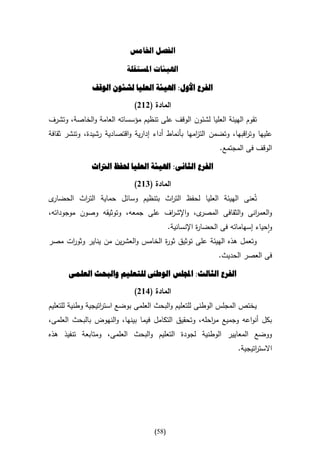 ‫الفصل اخلامس‬

                           ‫اهليئات املستقلة‬

               ‫الفرع األول: اهليئة العليا لشئون الوقف‬

                             ‫المادة (262)‬
‫تقوم الهيئة العليا لشئون الوقف على تنظيم مؤسساته العامة والخاصة، وتشرف‬
‫عليها وت اقبها، وتضمن الت امها بأنماط أداء إدارية واقتصادية رشيدة، وتنشر ثقافة‬
                                                   ‫ز‬                ‫ر‬
                                                              ‫الوقف فى المجتمع.‬

               ‫الفرع الثانى: اهليئة العليا حلفظ الرتاث‬

                             ‫المادة (462)‬
‫ى‬‫تُعنى الهيئة العليا لحفظ الت اث بتنظيم وسائل حماية الت اث الحضار‬
           ‫ر‬                       ‫ر‬
‫ى، واإلش اف على جمعه، وتوثيقه وصون موجوداته،‬
                                   ‫ر‬         ‫والعم انى والثقافى المصر‬
                                                                ‫ر‬
                                            ‫واحياء إسهاماته فى الحضا ة اإلنسانية.‬
                                                       ‫ر‬
‫وتعمل هذه الهيئة على توثيق ثو ة الخامس والعشرين من يناير وثو ات مصر‬
     ‫ر‬                              ‫ر‬
                                                              ‫فى العصر الحديث.‬

       ‫الفرع الثالث: اجمللس الوطىن للتعليم والبحث العلمى‬

                             ‫المادة (162)‬
‫يختص المجلس الوطنى للتعليم والبحث العلمى بوضع است اتيجية وطنية للتعليم‬
                   ‫ر‬
‫بكل أنواعه وجميع م احله، وتحقيق التكامل فيما بينها، والنهوض بالبحث العلمى،‬
                                                      ‫ر‬
‫ووضع المعايير الوطنية لجودة التعليم والبحث العلمى، ومتابعة تنفيذ هذه‬
                                                                    ‫االست اتيجية.‬
                                                                          ‫ر‬




                                     ‫(85)‬
 