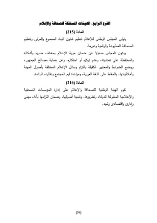 ‫الفرع الرابع: اهليئات املستقلة للصحافة واإلعالم‬

                               ‫المادة (562)‬
‫ع والمرئى وتنظيم‬‫يتولى المجلس الوطنى لإلعالم تنظيم شئون البث المسمو‬
                                               ‫ها.‬
                                                 ‫الصحافة المطبوعة والرقمية وغير‬
‫ويكون المجلس مسئ ال عن ضمان حرية اإلعالم بمختلف صو ه وأشكاله‬
        ‫ر‬                                 ‫و‬
‫والمحافظة على تعدديته، وعدم ترك ه أو احتكا ه، وعن حماية مصالح الجمهور،‬
                          ‫ر‬          ‫ز‬
‫ووضع الضوابط والمعايير الكفيلة بالت ام وسائل اإلعالم المختلفة بأصول المهنة‬
                                     ‫ز‬
       ‫وأخالقياتها، والحفاظ على اللغة العربية، وم اعاة قيم المجتمع وتقاليده البناءة.‬
                                        ‫ر‬

                               ‫المادة (162)‬
‫تقوم الهيئة الوطنية للصحافة واإلعالم على إدا ة المؤسسات الصحفية‬
                 ‫ر‬
‫ها، وتنمية أصولها، وضمان الت امها بأداء مهنى‬
              ‫ز‬                            ‫واإلعالمية المملوكة للدولة، وتطوير‬
                                                           ‫وا ى واقتصادى رشيد.‬
                                                                           ‫دار‬




                                       ‫(95)‬
 